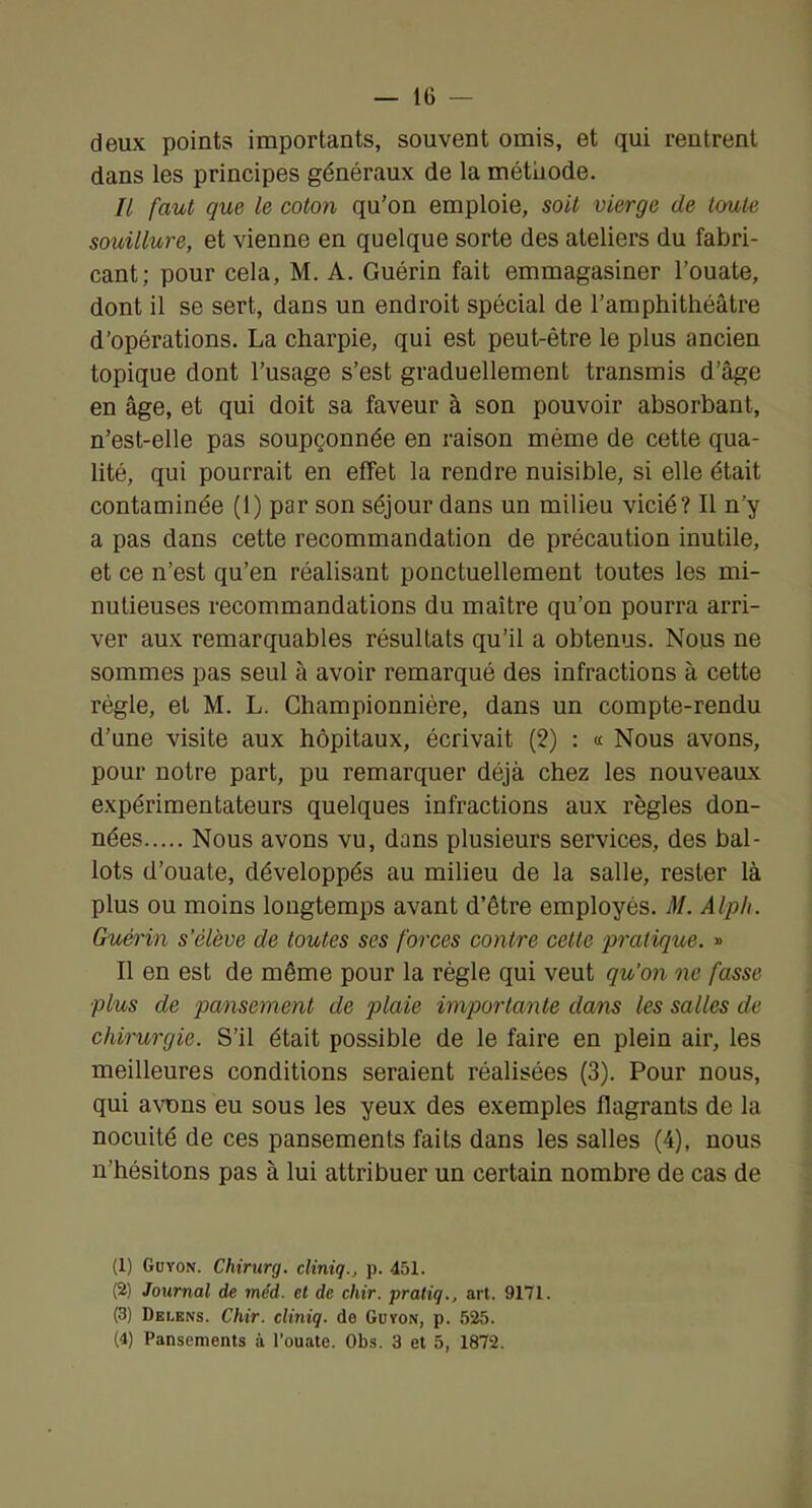 — IG deux points importants, souvent omis, et qui rentrent dans les principes généraux de la métliode. Il faut que le coton qu’on emploie, soit vierge de toute souillure, et vienne en quelque sorte des ateliers du fabri- cant; pour cela, M. A. Guérin fait emmagasiner l’ouate, dont il se sert, dans un endroit spécial de l’amphithéâtre d’opérations. La charpie, qui est peut-être le plus ancien topique dont l’usage s’est graduellement transmis d’âge en âge, et qui doit sa faveur à son pouvoir absorbant, n’est-elle pas soupçonnée en raison même de cette qua- lité, qui pourrait en effet la rendre nuisible, si elle était contaminée (1) par son séjour dans un milieu vicié? Il n’y a pas dans cette recommandation de précaution inutile, et ce n’est qu’en réalisant ponctuellement toutes les mi- nutieuses recommandations du maître qu’on pourra arri- ver aux remarquables résultats qu’il a obtenus. Nous ne sommes pas seul à avoir remarqué des infractions à cette règle, et M. L. Ghampionnière, dans un compte-rendu d’une visite aux hôpitaux, écrivait (2) : « Nous avons, pour notre part, pu remarquer déjà chez les nouveaux expérimentateurs quelques infractions aux règles don- nées Nous avons vu, dans plusieurs services, des bal- lots d’ouate, développés au milieu de la salle, rester là plus ou moins longtemps avant d’être employés. M. Alph. Guérin s’élève de toutes ses forces contre cette pratique. » Il en est de même pour la règle qui veut qu’on ne fasse plus de pansement de plaie importante dans les salles de chirurgie. S’il était possible de le faire en plein air, les meilleures conditions seraient réalisées (3). Pour nous, qui a\nDns eu sous les yeux des exemples flagrants de la nocuité de ces pansements faits dans les salles (4), nous n’hésitons pas à lui attribuer un certain nombre de cas de (1) Guyon. Chirurg. cliniq., p. 451. (2) Journal de méd. et de chir. praliq., art. 9171. (3) Delens. Chir. cliniq. de Güyon, p. 525.