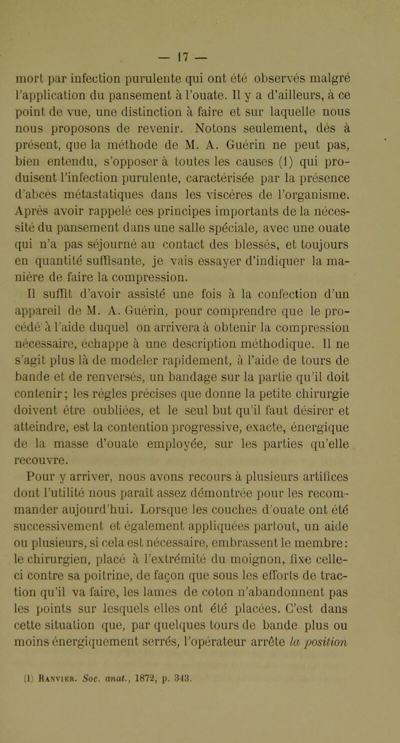 mort par infection purulente qui ont été observés malgré l’application du pansement à l’ouate. Il y a d’ailleurs, à ce point de vue, une distinction à faire et sur laquelle nous nous proposons de revenir. Notons seulement, dés à présent, que la méthode de M. A. Guérin ne peut pas, bien entendu, s’opposer à toutes les causes (1) qui pro- duisent l’infection purulente, caractérisée par la présence d’abcès métastatiques dans les viscères de l’organisme. Après avoir rappelé ces principes importants de la néces- sité du pansement dans une salle spéciale, avec une ouate qui n’a pas séjourné au contact des blessés, et toujours en quantité suffisante, je vais essayer d’indiquer la ma- nière de faire la compression. Il suffit d’avoir assisté une fois à la confection d’un appareil de M. A. Guérin, pour comprendre que le pro- cédé'à l’aide duquel on arrivera à obtenir la compression nécessaire, échappe à une description méthodique. Il ne s’agit plus là de modeler rapidement, à l’aide de tours de bande et de renversés, un bandage sur la partie qu’il doit contenir; les régies précises que donne la petite chirurgie doivent être oubliées, et le seul but qu’il faut désirer et atteindre, est la contention progressive, exacte, énergique de la masse d’ouate employée, sur les parties qu’elle recouvre. Pour y arriver, nous avons recours à plusieurs artifices dont l’utilité nous paraît assez démontrée pour les recom- mander aujourd’hui. Lorsque les couches d’ouate ont été successivement et également appliquées partout, un aide ou plusieurs, si cela est nécessaire, embrassent le membre : le chirurgien, placé à l’extrémité du moignon, fixe celle- ci contre sa poitrine, de façon que sous les efforts de trac- tion qu’il va faire, les lames de coton n’abandonnent pas les points sur lesquels elles ont été placées. C’est dans cette situation que, par quelques tours de bande plus ou moins énergiquement serrés, l’opérateur arrête la position (1) Ranvier. Soc. anat., 1872, p. 343.