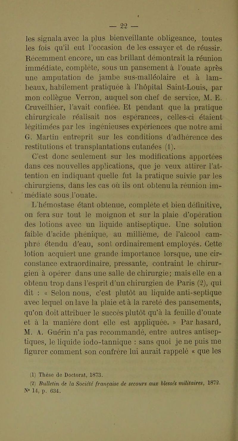 les signala avec la plus bienveillante obligeance, toutes les fois qu’il eut l’occasion de les essayer et de réussir. Récemment encore, un cas brillant démontrait la réunion immédiate, complète, sous un pansement à l’ouate après une amputation de jambe sus-malléolaire et à lam- beaux, habilement pratiquée à l’hôpital Saint-Louis, par mon collègue Verron, auquel son chef de service, M. E. Cruveilhier, l’avait confiée. Et pendant que la pratique chirurgicale réalisait nos espérances, celles-ci étaient légitimées par les ingénieuses expériences que notre ami G. Martin entreprit sur les conditions d’adhérence des restitutions et transplantations cutanées (1). C’est donc seulement sur les modilications apportées dans ces nouvelles applications, que je veux attirer l’at- tention en indiquant quelle fut la pratique suivie par les chirurgiens, dans les cas où ils ont obtenu la réunion im- médiate sous l’ouate. L’hémostase étant obtenue, complète et bien définitive, on fera sur tout le moignon et sur la plaie d’opération des lotions avec un liquide antiseptique. Une solution faible d’acide phénique, au millième, de l’alcool cam- phre étendu d’eau, sont ordinairement employés. Cette lotion acquiert une grande importance lorsque, une cir- constance extraordinaire, pressante, contraint le chirur- gien à opérer dans une salle de chirurgie; mais elle en a obtenu trop dans l’esprit d’un chirurgien de Paris (2), qui dit : (c Selon nous, c’est plutôt au liquide anti-septique avec lequel on lave la plaie et à la rareté des pansements, qu’on doit attribuer le succès plutôt qu’à la feuille d’ouate et à la manière dont elle est appliquée. » Par hasard, M. A. Guérin n’a pas recommandé, entre autres antisep- tiques, le liquide iodo-tannique : sans quoi je ne puis me figurer comment son confrère lui aurait rappelé « que les (1) Thèse do Doctorat, 1873. (2) Bulletin de la Société française de secours aux blessés militaires, 1872. N“ 14, p. 634.