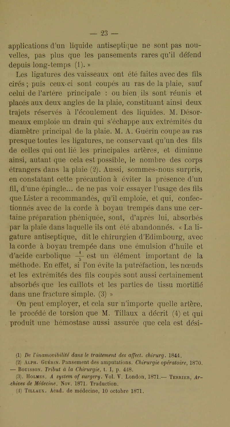 applications d’un liquide antisepüiiue ne sont pas nou- velles, pas plus que les pansements rares qu’il défend depuis long-temps (1). » Les ligatures des vaisseaux ont été faites avec des fds cirés; puis ceux-ci sont coupés au ras de la plaie, sauf celui de l’artére principale ; ou bien ils sont réunis et placés aux deux angles de la plaie, constituant ainsi deux trajets réservés à l’écoulement des liquides. M. Désor- meaux emploie un drain qui s’échappe aux extrémités du diamètre principal de la plaie. M. A. Guérin coupe au ras presque toutes les ligatures, ne conservant qu’un des fils de celles qui ont lié les principales artères, et diminue ainsi, autant que cela est possible, le nombre des corps étrangers dans la plaie (2). Aussi, sommes-nous surpris, en constatant cette précaution à éviter la présence d’un fil, d’une épingle... de ne pas voir essayer l’usage des fils que Lister a recommandés, qu’il emploie, et qui, confec- tionnés avec de la corde à boyau trempés dans une cer- taine préparation phéniquée, sont, d’après lui, absorbés par la plaie dans laquelle ils ont été abandonnés. « La li- gature antiseptique, dit le chirurgien d’Edimbourg, avec la corde à boyau trempée dans une émulsion d’huile et d’acide carbolique ~ est un élément important de la méthode. En effet, si fon évite la putréfaction, les nœuds et les extrémités des fils coupés sont aussi certainement absorbés que les caillots et les parties de tissu mortifié dans une fracture simple. (3) » On peut employer, et cela sur n’importe quelle artère, le procédé de torsion que M. Tillaux a décrit (4) et qui produit une hémostase aussi assurée que cela est dési- (1) De l’inamovibilité dans le traitement des affect, chirurg. 1841. (-2) Ai-ph. Guérin. Pansement des amputations. Chirurgie opératoire, 1870. — Boüisson. Tribut à la Chirurgie, t. I, p. 418. (3). Holmes. A System of surgery. Vol. V. London, 1871.— ÏEnntER, Ar- chives de Médecine. Nov. 1871. Traduction. (1) Tillaux. Acad, de médecine, 10 octobre 1871.