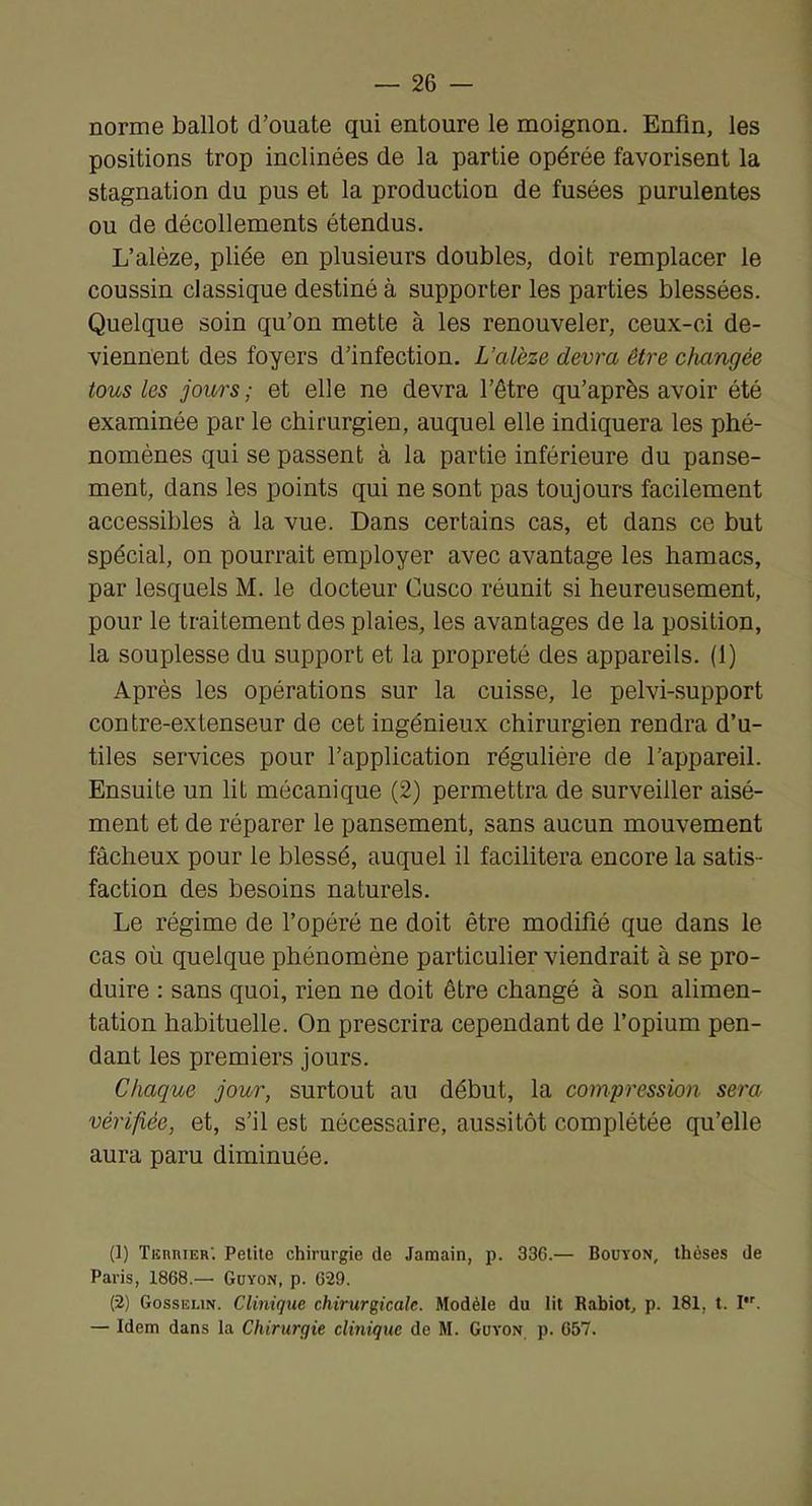 norme ballot d’ouate qui entoure le moignon. Enfin, les positions trop inclinées de la partie opérée favorisent la stagnation du pus et la production de fusées purulentes ou de décollements étendus. L’aléze, pliée en plusieurs doubles, doit remplacer le coussin classique destiné à supporter les parties blessées. Quelque soin qu’on mette à les renouveler, ceux-ci de- viennent des foyers d’infection. L’alèze devra être changée tous les jours ; et elle ne devra l’être qu’après avoir été examinée par le chirurgien, auquel elle indiquera les phé- nomènes qui se passent à la partie inférieure du panse- ment, dans les points qui ne sont pas toujours facilement accessibles à la vue. Dans certains cas, et dans ce but spécial, on pourrait employer avec avantage les hamacs, par lesquels M. le docteur Cusco réunit si heureusement, pour le traitement des plaies, les avantages de la position, la souplesse du support et la propreté des appareils. (1) Après les opérations sur la cuisse, le pelvi-support contre-extenseur de cet ingénieux chirurgien rendra d’u- tiles services pour l’application régulière de l’appareil. Ensuite un lit mécanique (2) permettra de surveiller aisé- ment et de réparer le pansement, sans aucun mouvement fâcheux pour le blessé, auquel il facilitera encore la satis- faction des besoins naturels. Le régime de l’opéré ne doit être modifié que dans le cas où quelque phénomène particulier viendrait à se pro- duire : sans quoi, rien ne doit être changé à son alimen- tation habituelle. On prescrira cependant de l’opium pen- dant les premiers jours. Chaque jour, surtout au début, la compression sera vérifiée, et, s’il est nécessaire, aussitôt complétée qu’elle aura paru diminuée. (1) TiînniER'. Petite chirurgie de Jamain, p. 336.— Bouïon, thèses de Paris, 1868.— Güyon, p. 629. (2) Gosselin. Clinique chirurgicale. Modèle du lit Rabiot, p. 181, t. I. — Idem dans la Chirurgie clinique de M. Govon p. 657.