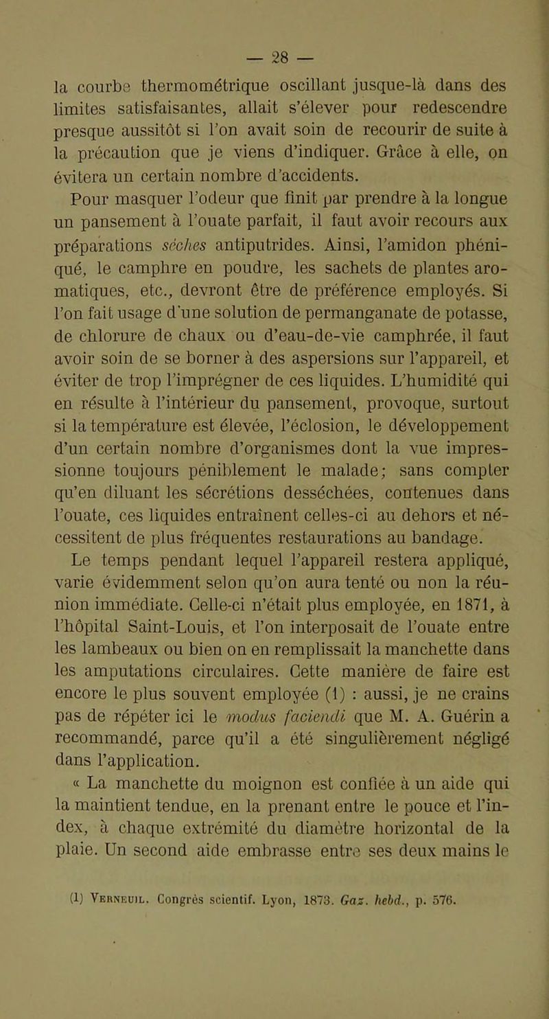 la courbe thermométrique oscillant jusque-là dans des limites satisfaisantes, allait s’élever pour redescendre presque aussitôt si l’on avait soin de recourir de suite à la précaution que je viens d’indiquer. Grâce à elle, on évitera un certain nombre d’accidents. Pour masquer l’odeur que finit par prendre à la longue un pansement à l’ouate parfait, il faut avoir recours aux préparations sèches antiputrides. Ainsi, l’amidon phéni- qué, le camphre en poudre, les sachets de plantes aro- matiques, etc., devront être de préférence employés. Si l’on fait usage d'une solution de permanganate de potasse, de chlorure de chaux ou d’eau-de-vie camphrée, il faut avoir soin de se borner à des aspersions sur l’appareil, et éviter de trop l’imprégner de ces liquides. L’humidité qui en résulte à l’intérieur du pansement, provoque, surtout si la température est élevée, l’éclosion, le développement d’un certain nombre d’organismes dont la vue impres- sionne toujours péniblement le malade; sans compter qu’en diluant les sécrétions desséchées, contenues dans l’ouate, ces liquides entraînent celles-ci au dehors et né- cessitent de plus fréquentes restaurations au bandage. Le temps pendant lequel l’appareil restera appliqué, varie évidemment selon qu’on aura tenté ou non la réu- nion immédiate. Celle-ci n’était plus employée, en 1871, à l’hôpital Saint-Louis, et l’on interposait de l’ouate entre les lambeaux ou bien on en remplissait la manchette dans les amputations circulaires. Cette manière de faire est encore le plus souvent employée (1) : aussi, je ne crains pas de répéter ici le modus faciendi que M. A. Guérin a recommandé, parce qu’il a été singulièrement négligé dans l’application. « La manchette du moignon est confiée à un aide qui la maintient tendue, en la prenant entre le pouce et l’in- dex, à chaque extrémité du diamètre horizontal de la plaie. Un second aide embrasse entre ses deux mains le (1) VEnNEuiL. Congrès scientif. Lyon, 1873. Gaz. Iiebd., p. 576.