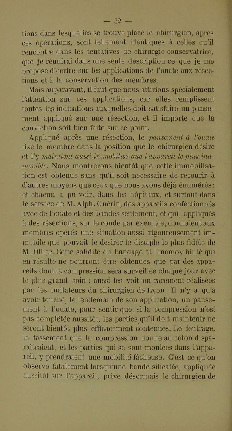 tions dans lesquelles se trouve placé le chirurgien, après ces opérations, sont tellement identiques à celles qu’il rencontre dans les tentatives de chirurgie conservatrice, que je réunirai dans une seule description ce que je me propose d’écrire sur les applications de l’ouate aux résec- tions et à la conservation des membres. Mais auparavant, il faut que nous attirions spécialement l’attention sur ces applications, car elles remplissent toutes le^ indications auxquelles doit satisfaire un panse- ment appliqué sur une résection, et il importe que la conviction soit bien faite sur ce point. Appliqué après une résection, le pansement à l’oiuite fixe le membre dans la position que le chirurgien désire et l’y maintient aussi immobilisé que l’appareil le plus ina- movible. Nous montrerons bientôt que cette immobilisa- tion est obtenue sans qu’il soit nécessaire de recourir à d’autres moyens que ceux que nous avons déjà énumérés ; et chacun a pu voir, dans les hôpitaux, et surtout dans le service de M. Alph. Guérin, des appareils confectionnés avec de l’ouate et des bandes seulement, et qui, appliqués à des résections, sur le coude par exemple, donnaient aux membres opérés une situation aussi rigoureusement im- mobile que pouvait le désirer le disciple le plus fidèle de M. Ollier. Cette solidité du bandage et l’inamovibilité qui en résulte ne pourront être obtenues que par des appa- reils dont la compression sera surveillée chaque jour avec le plus grand soin : aussi les voit-on rarement réalisées par les imitateurs du chirurgien de Lyon. Il n’y a qu’à avoir touché, le lendemain de son application, un panse- ment à l’ouate, pour sentir que, si la compression n’est pas complétée aussitôt, les parties qu’il doit maintenir ne seront bientôt plus efficacement contenues. Le feutrage, le tassement que la compression donne au coton dispa- raîtraient, et les parties qui se sont moulées dans l’appa- reil, y prendraient une mobilité fâcheuse. C’est ce qu’on observe fatalement lorsqu’une bande silicatée, appliquée aussitôt sur l’appareil, prive désormais le chirurgien de