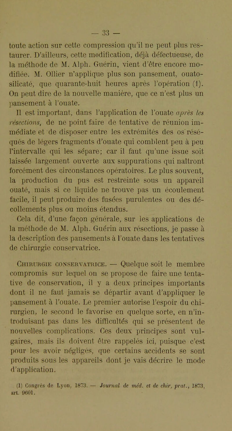 toute action sur cette compression qu’il ne peut plus res- taurer. D’ailleurs, cette modification, déjà défectueuse, de la méthode de M. Alph. Guérin, vient d’être encore mo- difiée. M. Ollier n’applique plus son pansement, ouato- silicaté, que quarante-huit heures après l’opération (1). On peut dire de la nouvelle manière, que ce n’est plus un pansement à l’ouate. Il est important, dans l’application de l’ouate après les résections, de ne point faire de tentative de réunion im- médiate et de disposer entre les extrémités des os résé- qués de légers fragments d’ouate qui comblent peu à peu l’intervalle qui les sépare; car il faut qu’une issue soit laissée largement ouverte aux suppurations qui naîtront forcément des circonstances opératoires. Le plus souvent, la production du pus est restreinte sous un appareil ouaté, mais si ce liquide ne trouve pas un écoulement facile, il peut produire des fusées purulentes ou des dé- collements plus ou moins étendus. Cela dit, d’une façon générale, sur les applications de la méthode de M. Alph. Guérin aux résections, je passe à la description des pansements à l’ouate dans les tentatives de chirurgie conservatrice. Chirurgie conservatrice. — Quelque soit le membre compromis sur lequel on se propose de faire une tenta- tive de conservation, il y a deux principes importants dont il ne faut jamais se départir avant d’appliquer le pansement à l’ouate. Le premier autorise l’espoir du chi- rurgien, le second le favorise en quelque sorte, en n’in- troduisant pas dans les difficultés qui se présentent de nouvelles complications. Ces deux principes sont vul- gaires, mais ils doivent être rappelés ici, puisque c’est pour les avoir négligés, que certains accidents se sont produits sous les appareils dont je vais décrire le mode d’application. (1) Congres de Lyon, 1873. — art. 9601. Journal de me'd. cl de chir, prat., 1873