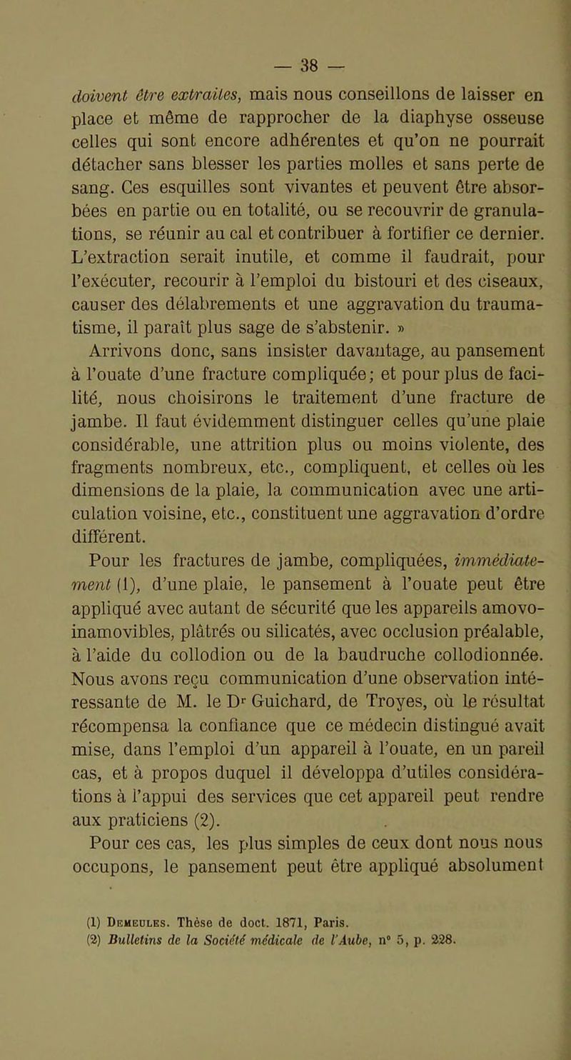 doivent être extraites, mais nous conseillons de laisser en place et même de rapprocher de la diaphyse osseuse celles qui sont encore adhérentes et qu’on ne pourrait détacher sans blesser les parties molles et sans perte de sang. Ces esquilles sont vivantes et peuvent être absor- bées en partie ou en totalité, ou se recouvrir de granula- tions, se réunir au cal et contribuer à fortifier ce dernier. L’extraction serait inutile, et comme il faudrait, pour l’exécuter, recourir à l’emploi du bistouri et des ciseaux, causer des délabrements et une aggravation du trauma- tisme, il paraît plus sage de s’abstenir. » Arrivons donc, sans insister davantage, au pansement à l’ouate d’une fracture compliquée; et pour plus de faci- lité, nous choisirons le traitement d’une fracture de jambe. Il faut évidemment distinguer celles qu’une plaie considérable, une attrition plus ou moins violente, des fragments nombreux, etc., compliquent, et celles où les dimensions de la plaie, la communication avec une arti- culation voisine, etc., constituent une aggravation d’ordre différent. Pour les fractures de jambe, compliquées, immédiate- ment [[), d’une plaie, le pansement à l’ouate peut être appliqué avec autant de sécurité que les appareils amovo- inamovibles, plâtrés ou silicatés, avec occlusion préalable, à l’aide du collodion ou de la baudruche collodionnée. Nous avons reçu communication d’une observation inté- ressante de M. le D'' Guichard, de Troyes, où le résultat récompensa la confiance que ce médecin distingué avait mise, dans l’emploi d’un appareil à l’ouate, en un pareil cas, et à propos duquel il développa d’utiles considéra- tions à l’appui des services que cet appareil peut rendre aux praticiens (2). Pour ces cas, les plus simples de ceux dont nous nous occupons, le pansement peut être appliqué absolument (1) Diîmeulks. Thèse de doct. 1871, Paris. (2) Bulletins de la Société médicale de l'Aube, n” 5, p. 228.