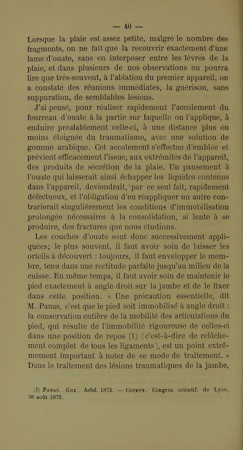 Lorsque la plaie est assez petite, malgré le nombre des fragments, on ne fait que la recouvrir exactement d’une lame d’ouate, sans en interposer entre les lèvres de la plaie, et dans plusieurs de nos observations on pourra lire que très-souvent, à l’ablation du premier appareil, on a constaté des réunions immédiates, la guérison, sans suppuration, de semblables lésions. J’ai pensé, pour réaliser rapidement l’accolement du fourreau d’ouate à la partie sur laquelle on l’applique, à enduire préalablement celle-ci, à une distance plus ou moins éloignée du traumatisme, avec une solution de gomme arabique. Cet accolement s’effectue d’emblée et prévient efRcacement l’issue, aux extrémités de l’appareil, des produits de sécrétion de la plaie. Un pansement à l’ouate qui laisserait ainsi échapper les liquides contenus dans l’appareil, deviendrait,‘par ce seul fait, rapidement défectueux, et l’obligation d’en réappliquer un autre con- trarierait singulièrement les conditions d’immobilisation prolongée nécessaires à la consolidation, si lente à se produire, des fractures que nous étudions. Les couches d’ouate sont donc successivement appli- quées; le plus souvent, il faut avoir soin de laisser les orteils à découvert : toujours, il faut envelopper le mem- bre, tenu dans une rectitude parfaite jusqu’au milieu de la cuisse. En même temps, il faut avoir soin de maintenir le pied exactement à angle droit sur la jambe et de le fixer dans cette position. « Une précaution essentielle, dit M. Panas, c’est que le pied soit immobilisé à angle droit ; la conservation entière de la mobihté des articulations du pied, qui résulte de l’immobilité rigoureuse de celles-ci dans une position de repos (1) (c’est-à-dire de relâche- ment complet de tous les ligaments), est un point extrê- mement important à noter de ce mode de traitement. » Dans le traitement des lésions traumatiques de la jambe, (l) Panas. Gas. hebd. 1872. — Coortt. Congrès scientif. de Lyon, 28 août 1873.