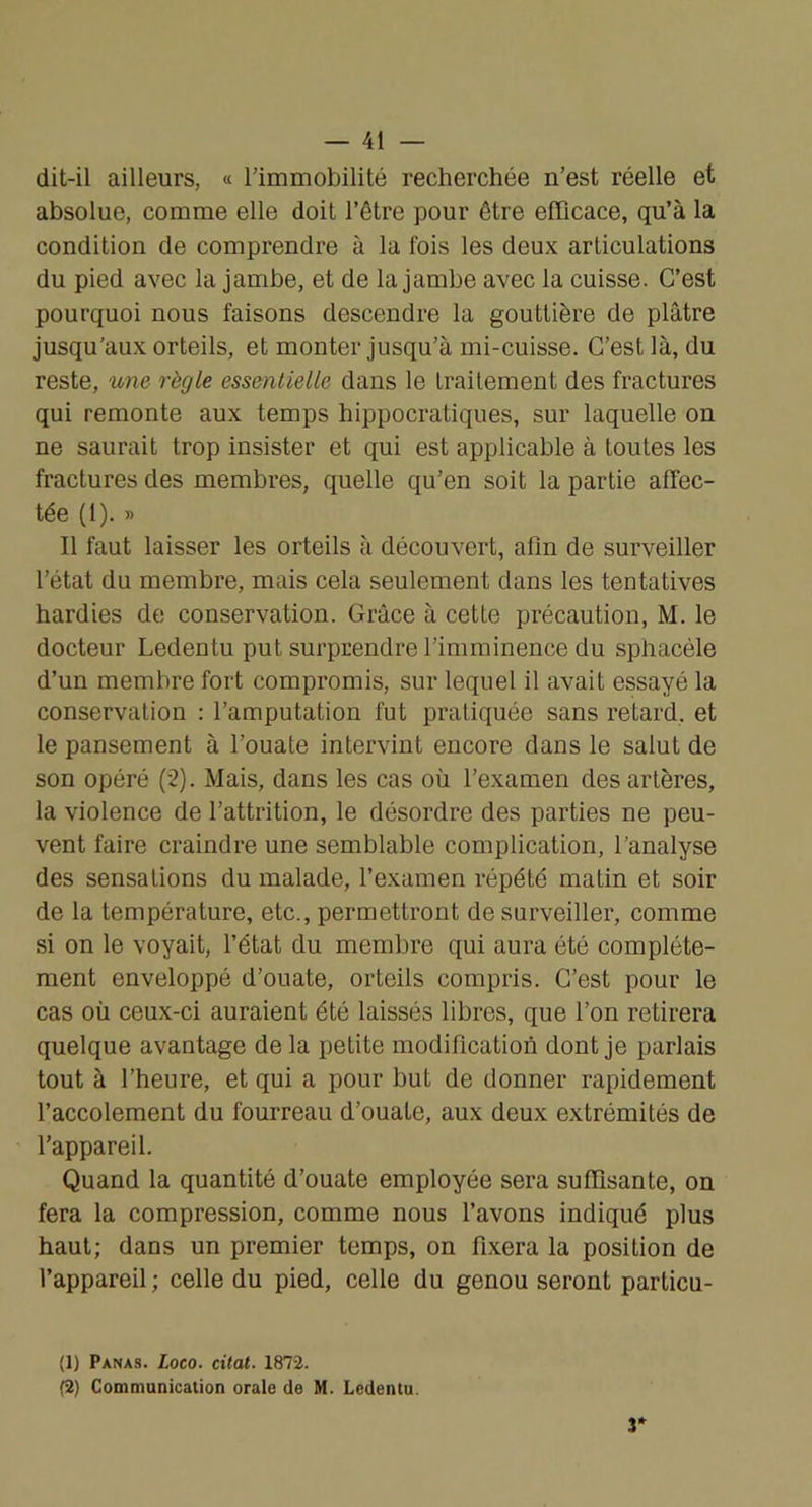dit-il ailleurs, « rimmobilité recherchée n’est réelle et absolue, comme elle doit l’être pour être efficace, qu’à la condition de comprendre à la fois les deux articulations du pied avec la jambe, et de la jambe avec la cuisse. C’est pourquoi nous faisons descendre la gouttière de plâtre jusqu’aux orteils, et monter jusqu’à mi-cuisse. C’est là, du reste, une règle essentielle dans le traitement des fractures qui remonte aux temps hippocratiques, sur laquelle on ne saurait trop insister et qui est applicable à toutes les fractures des membres, quelle qu’en soit la partie affec- tée (1). » Il faut laisser les orteils à découvert, afin de surveiller l’état du membre, mais cela seulement dans les tentatives hardies de conservation. Grâce à cette précaution, M. le docteur Ledentu put surprendre l’imminence du sphacéle d’un membre fort compromis, sur lequel il avait essayé la conservation : l’amputation fut pratiquée sans retard, et le pansement à l’ouate intervint encore dans le salut de son opéré (2). Mais, dans les cas où l’examen des artères, la violence de l’attrition, le désordre des parties ne peu- vent faire craindre une semblable complication, l’analyse des sensations du malade, l’examen répété matin et soir de la température, etc., permettront de surveiller, comme si on le voyait, l’état du membre qui aura été complète- ment enveloppé d’ouate, orteils compris. C’est pour le cas où ceux-ci auraient été laissés libres, que l’on retirera quelque avantage de la petite modification dont je parlais tout à l’heure, et qui a pour but de donner rapidement l’accolement du fourreau d’ouate, aux deux extrémités de l’appareil. Quand la quantité d’ouate employée sera suffisante, on fera la compression, comme nous l’avons indiqué plus haut; dans un premier temps, on fixera la position de l’appareil ; celle du pied, celle du genou seront particu- (1) Panas. Loco. citât. 1872. (2) Communication orale de M. Ledentu. 3*