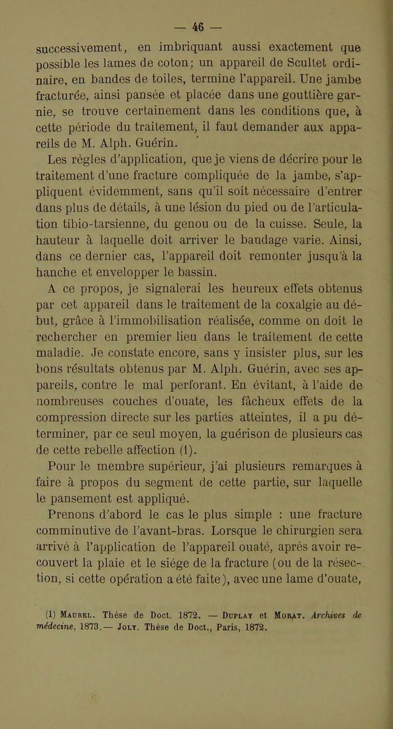 successivement, en imbriquant aussi exactement que possible les lames de coton; un appareil de Scullet ordi- naire, en bandes de toiles, termine l’appareil. Une jambe fracturée, ainsi pansée et placée dans une gouttière gar- nie, se trouve certainement dans les conditions que, à cette période du traitement, il faut demander aux appa- reils de M. Alph. Guérin. Les règles d’application, que je viens de décrire pour le traitement d’une fracture compliquée de la jambe, s’ap- pliquent évidemment, sans qu’il soit nécessaire d’entrer dans plus de détails, à une lésion du pied ou de l’articula- tion tibio-tarsienne, du genou ou de la cuisse. Seule, la hauteur à laquelle doit arriver le bandage varie. Ainsi, dans ce dernier cas, l’appareil doit remonter jusqu’à la hanche et envelopper le bassin. A ce propos, je signalerai les heureux effets obtenus par cet appareil dans le traitement de la coxalgie au dé- but, grâce à l’immobilisation réalisée, comme on doit le rechercher en premier lieu dans le traitement de cette maladie. Je constate encore, sans y insister plus, sur les bons résultats obtenus par M. Alph. Guérin, avec ses ap- pareils, contre le mal perforant. En évitant, à l’aide de nombreuses couches d’ouate, les fâcheux effets de la compression directe sur les parties atteintes, il a pu dé- terminer, par ce seul moyen, la guérison de plusieurs cas de cette rebelle affection (1). Pour le membre supérieur, j’ai plusieurs remarques à faire à propos du segment de cette partie, sur laquelle le pansement est appliqué. Prenons d’abord le cas le plus simple : une fracture comminutive de l’avant-bras. Lorsque le chirurgien sera arrivé à l’application de l’appareil ouaté, après avoir re- couvert la plaie et le siège de la fracture ( ou de la résec- tion, si cette opération a été faite), avec une lame d’ouate, (1) Madhel. Thèse de Doct. 1872. — Doplay et Mobat. Archives de. médecine, 1873.— Joly. Thèse de Doct., Paris, 1872.