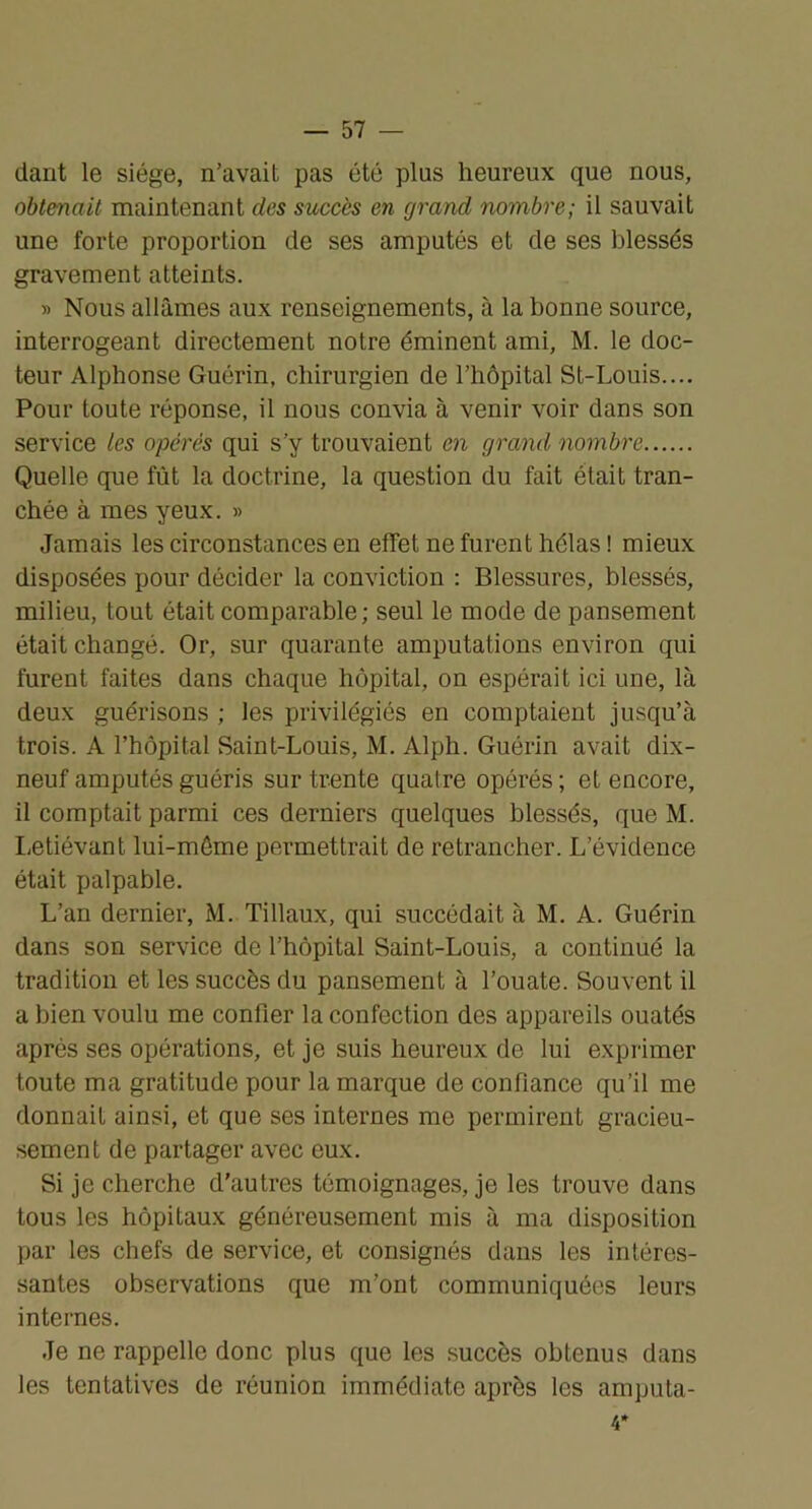 dant le siège, n’avait pas été plus heureux que nous, obtenait maintenant des sxiccès en grand nombre; il sauvait une forte proportion de ses amputés et de ses blessés gravement atteints. » Nous allâmes aux renseignements, à la bonne source, interrogeant directement notre éminent ami, M. le doc- teur Alphonse Guérin, chirurgien de l’hôpital St-Louis.... Pour toute réponse, il nous convia à venir voir dans son service les opérés qui s’y trouvaient en grand nombre Quelle que fût la doctrine, la question du fait était tran- chée à mes yeux. » Jamais les circonstances en effet ne furent hélas ! mieux disposées pour décider la conviction : Blessures, blessés, milieu, tout était comparable; seul le mode de pansement était changé. Or, sur quarante amputations environ qui furent faites dans chaque hôpital, on espérait ici une, là deux guérisons ; les privilégiés en comptaient jusqu’à trois. A l’hôpital Saint-Louis, M. Alph. Guérin avait dix- neuf amputés guéris sur trente quatre opérés ; et encore, il comptait parmi ces derniers quelques blessés, que M. I-etiévant lui-méme permettrait de retrancher. L’évidence était palpable. L’an dernier, M. Tillaux, qui succédait à M. A. Guérin dans son service de l’hôpital Saint-Louis, a continué la tradition et les succès du pansement à l’ouate. Souvent il a bien voulu me confier la confection des appareils ouatés après ses opérations, et je suis heureux de lui exprimer toute ma gratitude pour la marque de confiance qu’il me donnait ainsi, et que ses internes me permirent gracieu- sement de partager avec eux. Si je cherche d’autres témoignages, je les trouve dans tous les hôpitaux généreusement mis à ma disposition par les chefs de service, et consignés dans les intéres- santes observations que m’ont communiquées leurs internes. Je ne rappelle donc plus que les succès obtenus dans les tentatives de réunion immédiate après les amputa- 4*