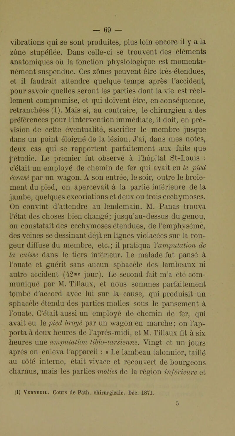vibrations qui se sont produites, plus loin encore il y a la zone stupéfiée. Dans celle-ci se trouvent des éléments anatomiques où la fonction physiologique est momenta- nément suspendue. Ces zones peuvent être très-étendues, et il faudrait attendre quelque temps après l’accident, pour savoir quelles seront les parties dont la vie est réel- lement compromise, et qui doivent être, en conséquence, retranchées (1). Mais si, au contraire, le chirurgien a des préférences pour l’intervention immédiate, il doit, en pré- vision de cette éventualité, sacrifier le membre jusque dans un point éloigné de la lésion. J’ai, dans mes notes, deux cas qui se rapportent parfaitement aux faits que j’étudie. Le premier fut observé à l’hôpital St-Louis : c’était un employé de chemin de fer qui avait eu le pied écrasé par un wagon. A son entrée, le soir, outre le broie- ment du pied, on apercevait à la partie inférieure de la jambe, quelques excoriations et deux ou trois ecchymoses. On convint d’attendre au lendemain. M. Panas trouva l’état des choses bien changé; jusqu’au-dessus du genou, on constatait des ecchymoses étendues, de l’emphysèmè, des veines se dessinant déjà en lignes violacées sur la rou- geur diffuse du membre, etc.; il pratiqua Vamputation de la cuisse dans le tiers inférieur. Le malade fut pansé à l’ouate et guérit sans aucun sphacéle des lambeaux ni autre accident (42™e jour). Le second fait m’a été com- muniqué par M. Tillaux, et nous sommes parfaitement tombé d’accord avec lui sur la cause, qui produisit un sphacéle étendu des parties molles sous le pansement à l’ouate. C’était aussi un employé de chemin de fer, qui avait eu le pied broyé par un wagon en marche ; on l’ap- porta à deux heures de l’après-midi, et M. Tillaux fit à six heures une amputation tibio-larsienne. Vingt et un jours après on enleva l’appareil : « Le lambeau talonnier, taillé au côté interne, était vivace et recouvert de bourgeons charnus, mais les parties molles de la région inférieure et (1) Verneuil. Cours de Path. chirurgicale. Déc. 1871.