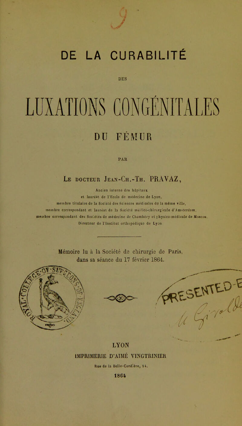 DE LA CURABILITÉ DES LUXATIONS DU FÉMUR PAR Le docteur Jean-Ch.-Th. PRAVAZ, Ancien interne des hôpitaux et lauréat de l'ncolo de médecine de Lyon, membre titulaire de la Société des Sciences médicales do la même Tille, membre carrespondant et lauréat de la Suciclc mé>iico>chirurgicale d'Amsterdam, membre correspondant des Sociétés de médecine de Chambéry et f hysico-mcdicale de Moscou. Directeur de rinslitut orthopédique de Lyon Mémoire lu à la Société de chirurgie de Paris, dans sa séance du 17 février 1864. IMPRIMERIE D’AIME VINGTRINIER Rue de la Dcllc-Cordière, 14. 1864