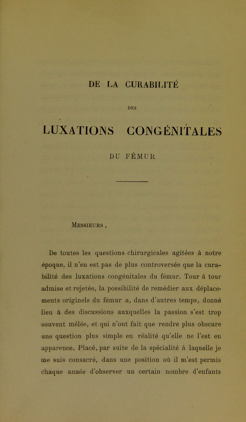 DES LUXATIONS CONGÉNITALES DU FÉMUR Messieurs , De toutes les questions chirurgicales agitées à notre époque, il n’en est pas de plus controversée que la cura- bilité des luxations congénitales du fémur. Tour à tour admise et rejetée, la possibilité de remédier aux déplace- ments originels du fémur a, dans d’autres temps, donné lieu à des discussions auxquelles la passion s’est trop souvent mêlée, et qui n’ont fait que rendre plus obscure une question plus simple en réalité qu’elle ne l’est en apparence. Placé, par suite de la spécialité à laquelle je me suis consacré, dans une position où il m’est permis chaque année d’observer un certain nombre d’enfants