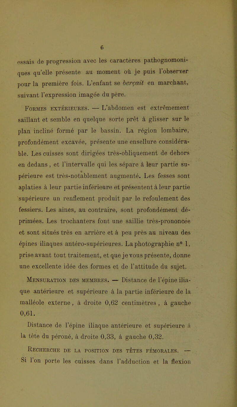 f) essais de progression avec les caractères pathognomoni- ques qu’elle présente au moment où je puis l’observer pour la première fois. L’enfant se berçait en marchant, suivant l’expression imagée du père. Formes extérieures. — L’abdomen est extrêmement saillant et semble en quelque sorte prêt à glisser sur le plan incliné formé par le bassin. La région lombaire, profondément excavée, présente une ensellure considéra- ble. Les cuisses sont dirigées très-obliquement de dehors en dedans , et l’intervalle qui les. sépare à leur partie su- périeure est très-notablement augmenté. Les fesses sont aplaties à leur partie inférieure et présentent à leur partie supérieure un renflement produit par le refoulement des fessiers. Les aines, au contraire, sont profondément dé- primées. Les trochanters font une saillie très-prononcée et sont situés très en arrière et à peu près au niveau des épines iliaques antéro-supérieures. La photographie n° 1, prise avant tout traitement, et que je vous présente, donne une excellente idée des formes et de l’attitude du sujet. Mensuration des membres. — Distance de l’épine ilia- que antérieure et supérieure à la partie inférieure de la malléole externe, à droite 0,62 centimètres , à gauche 0,61. Distance de l’épine iliaque antérieure et supérieure à la tête du péroné, à droite 0,33, à gauche 0,32. Recherche de la position des têtes fémorales. — Si 1 on porte les cuisses dans l’adduction et la flexion