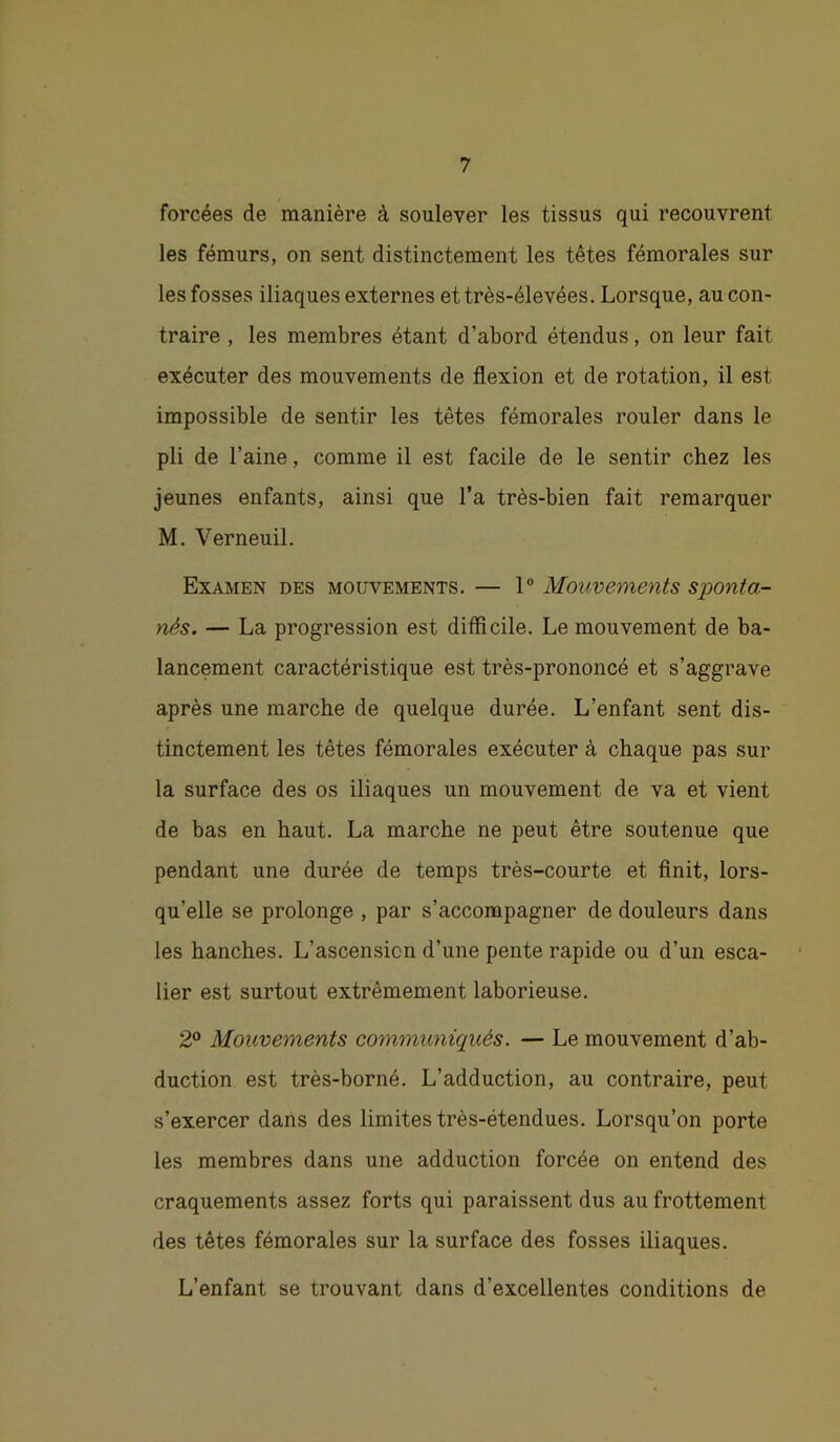 forcées de manière à soulever les tissus qui recouvrent les fémurs, on sent distinctement les têtes fémorales sur les fosses iliaques externes et très-élevées. Lorsque, au con- traire , les membres étant d’abord étendus, on leur fait exécuter des mouvements de flexion et de rotation, il est impossible de sentir les têtes fémorales rouler dans le pli de l’aine, comme il est facile de le sentir chez les jeunes enfants, ainsi que l’a très-bien fait remarquer M. Verneuil. Examen des mouvements. — 1° Mouvements sponta- nés. — La progression est difficile. Le mouvement de ba- lancement caractéristique est très-prononcé et s’aggrave après une marche de quelque durée. L’enfant sent dis- tinctement les têtes fémorales exécuter à chaque pas sur la surface des os iliaques un mouvement de va et vient de bas en haut. La marche ne peut être soutenue que pendant une durée de temps très-courte et finit, lors- qu’elle se prolonge , par s’accompagner de douleurs dans les hanches. L’ascension d’une pente rapide ou d’un esca- lier est surtout extrêmement laborieuse. 2® Mouvements communiqués. — Le mouvement d’ab- duction est très-borné. L’adduction, au contraire, peut s’exercer dans des limites très-étendues. Lorsqu’on porte les membres dans une adduction forcée on entend des craquements assez forts qui paraissent dus au frottement des têtes fémorales sur la surface des fosses iliaques. L’enfant se trouvant dans d’excellentes conditions de