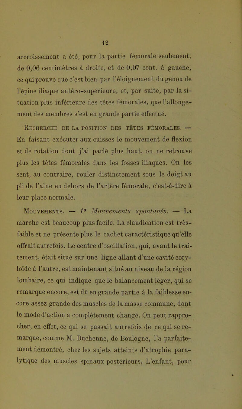 accroissement a été, pour la partie fémorale seulement, de 0,06 centimètres à droite, et de 0,07 cent, à gauche, ce qui prouve que c’est bien par l’éloignement du genou de l’épine iliaque antéro-supérieure, et, par suite, par la si- tuation plus inférieure des têtes fémorales, que l’allonge- ment des membres s’est en grande partie effectué. Recherche de la position des têtes fémorales. — En faisant exécuter aux cuisses le mouvement de flexion et de rotation dont j’ai parlé plus haut, on ne retrouve plus les têtes fémorales dans les fosses iliaques. On les sent, au contraire, rouler distinctement sous le doigt au pli de l’aine en dehors de l’artère fémorale, c’est-à-dire à leur place normale. Mouvements. — 1° Mouvements spontanés. — La marche est beaucoup plus facile. La claudication est très- faible et ne présente plus le cachet caractéristique qu’elle offrait autrefois. Le centre d’oscillation, qui, avant le trai- tement, était situé sur une ligne allant d’une cavité coty- loïde à l’autre, est maintenant situé au niveau de la région lombaire, ce qui indique que le balancement léger, qui se remarque encore, est dû en grande partie à la faiblesse en- core assez grande des muscles de la masse commune, dont le mode d’action a complètement changé. On peut rappro- cher, en effet, ce qui se passait autrefois de ce qui se re- marque, comme M. Duchenne, de Boulogne, l’a parfaite- ment démontré, chez les sujets atteints d’atrophie para- lytique des muscles spinaux postérieurs. L’enfant, pour
