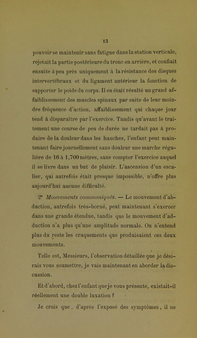 pouvoir se maintenir sans fatigue dans la station verticale, rejetait la partie postérieure du tronc en arrière, et confiait ensuite à peu près uniquement à la résistance des disques intervertébraux et du ligament antérieur la fonction de supporter le poids du corps. Il en était résulté un grand af- faiblissement des muscles spinaux par suite de leur moin- dre fréquence d’action, affaiblissement qui chaque jour tend à disparaître par l’exercice. Tandis qu’avant le trai- tement une course de peu de durée ne tardait pas à pro- duire de la douleur dans les hanches, l’enfant peut main- tenant faire journellement sans douleur une marche régu- lière de 16 à 1,700 mètres, sans compter l’exercice auquel il se livre dans un but de plaisir. L’ascension d’un esca- lier, qui autrefois était presque impossible, n’offre plus aujourd’hui aucune difficulté. 2“ Mouvements communiqués. — Le mouvement d’ab- duction, autrefois très-borné, peut maintenant s’exercer dans une grande étendue, tandis que le mouvement d’ad- duction n’a plus qu’une amplitude normale. On n’entend plus du reste les craquements que produisaient ces deux mouvements. I Telle est. Messieurs, l’observation détaillée que je dési- rais vous soumettre, je vais maintenant en aborder la dis- cussion. Et d’abord, chez l’enfant que je vous présente, existait-il réellement une double luxation ? Je crois que, d’après l’exposé des symptômes, il ne