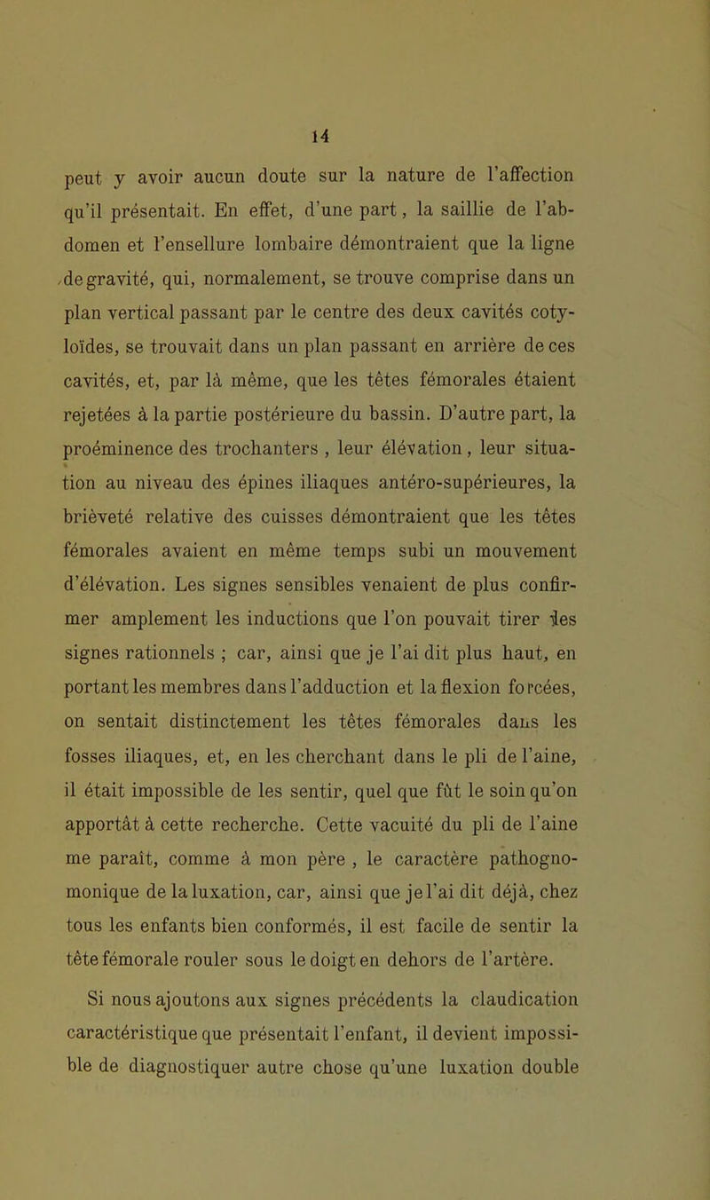 peut y avoir aucun doute sur la nature de l’affection qu’il présentait. En effet, d’une part, la saillie de l’ab- domen et l’ensellure lombaire démontraient que la ligne .de gravité, qui, normalement, se trouve comprise dans un plan vertical passant par le centre des deux cavités coty- loïdes, se trouvait dans un plan passant en arrière de ces cavités, et, par là même, que les têtes fémorales étaient rejetées à la partie postérieure du bassin. D’autre part, la proéminence des trochanters , leur élévation, leur situa- » tion au niveau des épines iliaques antéro-supérieures, la brièveté relative des cuisses démontraient que les têtes fémorales avaient en même temps subi un mouvement d’élévation. Les signes sensibles venaient de plus confir- mer amplement les inductions que l’on pouvait tirer des signes rationnels ; car, ainsi que je l’ai dit plus haut, en portant les membres dans l’adduction et la flexion forcées, on sentait distinctement les têtes fémorales dans les fosses iliaques, et, en les cherchant dans le pli de l’aine, il était impossible de les sentir, quel que fût le soin qu’on apportât à cette recherche. Cette vacuité du pli de l’aine me paraît, comme à mon père , le caractère pathogno- monique de la luxation, car, ainsi que jel’ai dit déjà, chez tous les enfants bien conformés, il est facile de sentir la tête fémorale rouler sous le doigt en dehors de l’artère. Si nous ajoutons aux signes précédents la claudication caractéristique que présentait l’enfant, il devient impossi- ble de diagnostiquer autre chose qu’une luxation double