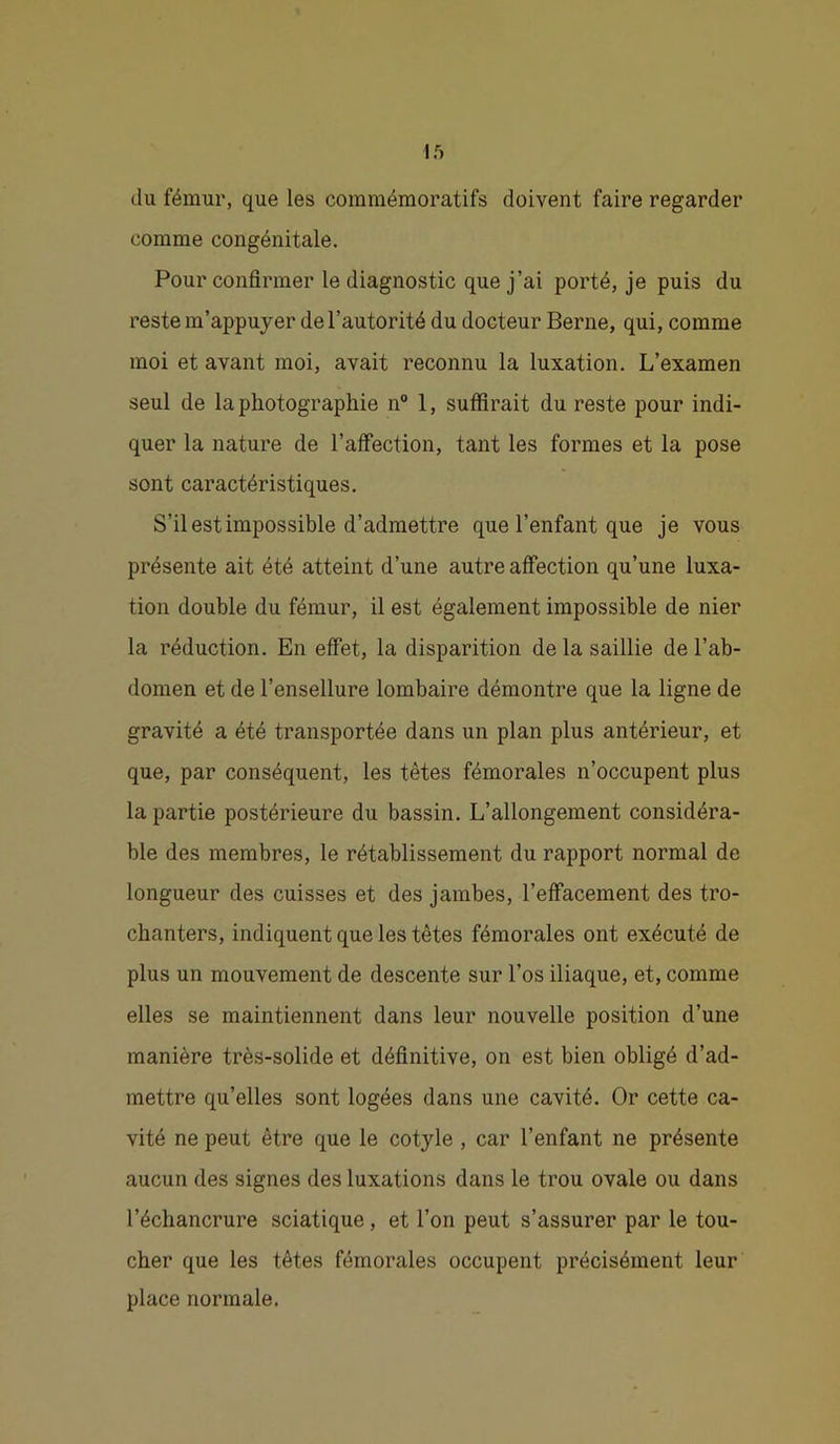 du fémur, que les commémoratifs doivent faire regarder comme congénitale. Pour confirmer le diagnostic que j’ai porté, je puis du reste m’appuyer de l’autorité du docteur Berne, qui, comme moi et avant moi, avait reconnu la luxation. L’examen seul de la photographie n° 1, suffirait du reste pour indi- quer la nature de l’affection, tant les formes et la pose sont caractéristiques. S’il est impossible d’admettre que l’enfant que je vous présente ait été atteint d’une autre affection qu’une luxa- tion double du fémur, il est également impossible de nier la réduction. En effet, la disparition de la saillie de l’ab- domen et de l’ensellure lombaire démontre que la ligne de gravité a été transportée dans un plan plus antérieur, et que, par conséquent, les têtes fémorales n’occupent plus la partie postérieure du bassin. L’allongement considéra- ble des membres, le rétablissement du rapport normal de longueur des cuisses et des jambes, l’effacement des tro- chanters, indiquent que les têtes fémorales ont exécuté de plus un mouvement de descente sur l’os iliaque, et, comme elles se maintiennent dans leur nouvelle position d’une manière très-solide et définitive, on est bien obligé d’ad- mettre qu’elles sont logées dans une cavité. Or cette ca- vité ne peut être que le cotyle, car l’enfant ne présente aucun des signes des luxations dans le trou ovale ou dans l’échancrure sciatique, et l’on peut s’assurer par le tou- cher que les têtes fémorales occupent précisément leur place normale.