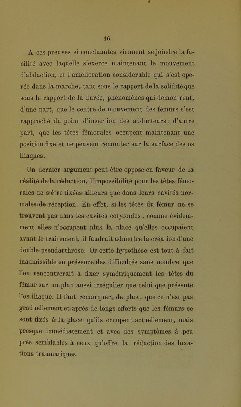 Ê A ces preuves si concluantes viennent se joindre la fa- cilité avec laquelle s’exerce maintenant le mouvement d’abduction, et l’amélioration considérable qui s’est opé- rée dans la marche, tant sous le rapport delà solidité que sous le rapport de la durée, phénomènes qui démontrent, d’une part, que le centre de mouvement des fémurs s’est rapproché du point d’insertion des adducteurs ; d’autre part, que les têtes fémorales occupent maintenant une position fixe et ne peuvent remonter sur la surface des os iliaques. Un dernier argument peut être opposé en faveur de la réalité de-la.réduction, l’impossibilité pour les têtes fémo- rales de s’être fixées ailleurs que dans leurs cavités nor- maleside réception. En effet, si les têtes du fémur ne se trouvent pas dans les cavités cotyloïdes , comme évidem- ment elles- n’occupent plus la place qu’elles occupaient avant lé traitement, il faudrait admettre la création d’une double pseudarthrose. Or cette hypothèse est tout à fait inadmissible en présence des difficultés sans nombre que l’on rencontrerait à fixer symétriquement les têtes du fémur sur un plan aussi irrégulier que celui que présente l*os iliaque. Il faut remarquer,, de plus , que ce n’est pas graduellement et après de longs efforts que les fémurs se sont fixés à- la place qu’ils occupent actuellement, mais presque immédiatement et avec des symptômes à peu près semblables à ceux qu’off’re la réduction des luxa- tions traumatiques.