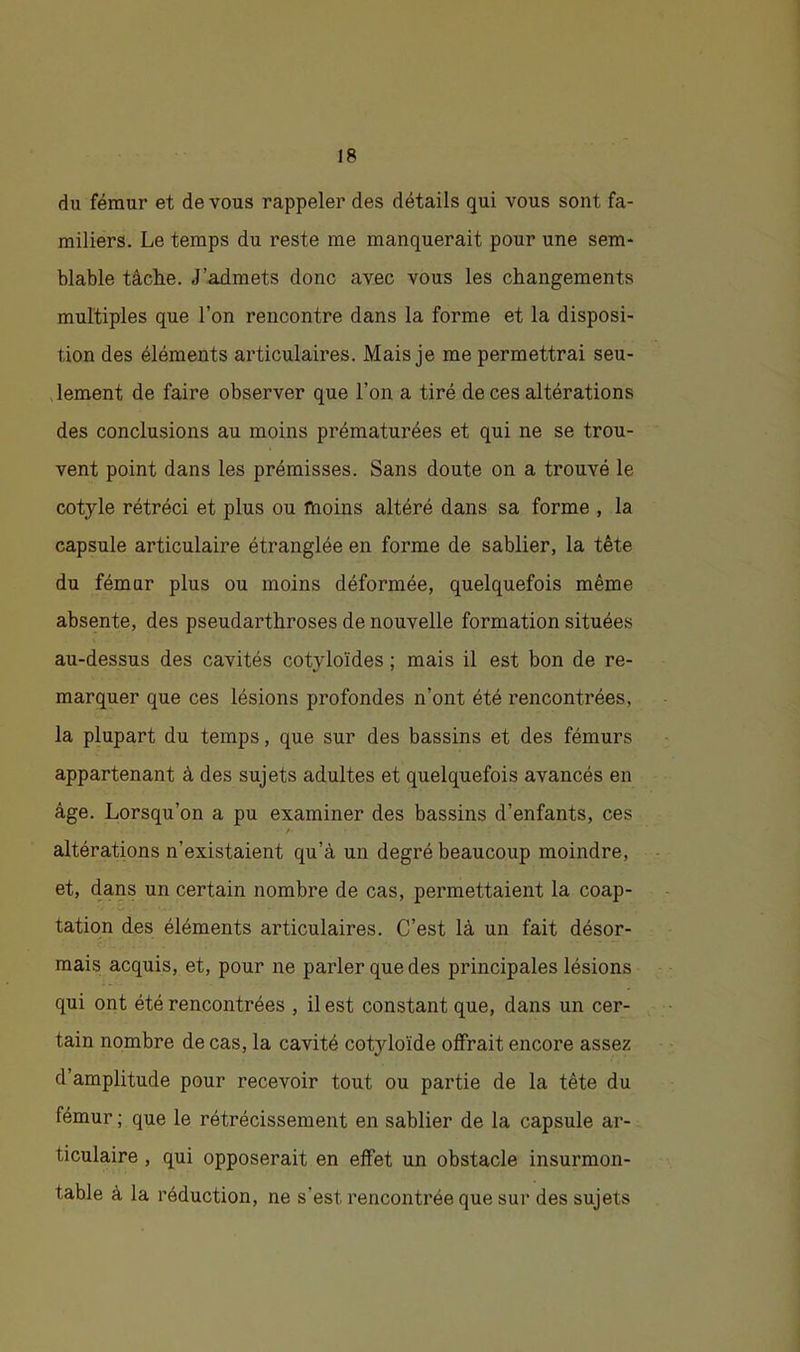 du fémur et de vous rappeler des détails qui vous sont fa- miliers. Le temps du reste me manquerait pour une sem- blable tâche. J’admets donc avec vous les changements multiples que l’on rencontre dans la forme et la disposi- tion des éléments articulaires. Mais je me permettrai seu- lement de faire observer que l’on a tiré de ces altérations des conclusions au moins prématurées et qui ne se trou- vent point dans les prémisses. Sans doute on a trouvé le cotyle rétréci et plus ou moins altéré dans sa forme , la capsule articulaire étranglée en forme de sablier, la tête du fémur plus ou moins déformée, quelquefois même absente, des pseudarthroses de nouvelle formation situées au-dessus des cavités cotyloïdes ; mais il est bon de re- marquer que ces lésions profondes n’ont été rencontrées, la plupart du temps, que sur des bassins et des fémurs appartenant à des sujets adultes et quelquefois avancés en âge. Lorsqu’on a pu examiner des bassins d’enfants, ces / altérations n’existaient qu’à un degré beaucoup moindre, et, dans un certain nombre de cas, permettaient la coap- tation des éléments articulaires. C’est là un fait désor- mais acquis, et, pour ne parler que des principales lésions qui ont été rencontrées , il est constant que, dans un cer- tain nombre de cas, la cavité cotyloïde offrait encore assez d’amplitude pour recevoir tout ou partie de la tête du fémur ; que le rétrécissement en sablier de la capsule ar- ticulaire , qui opposerait en effet un obstacle insurmon- table à la réduction, ne s’est rencontrée que sur des sujets