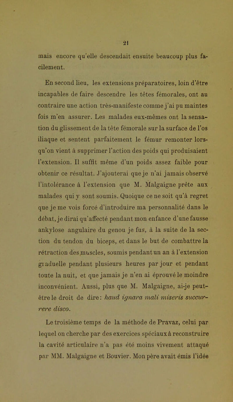 mais encore qu’elle descendait ensuite beaucoup plus fa- cilement. En second lieu, les extensions préparatoires, loin d’être incapables de faire descendre les têtes fémorales, ont au contraire une action très-manifeste comme j’ai pu maintes fois m’en assurer. Les malades eux-mêmes ont la sensa- tion du glissement de la tête fémorale sur la surface de l’os iliaque et sentent parfaitement le fémur remonter lors- qu’on vient à supprimer l’action des poids qui produisaient l’extension. Il suffit même d’un poids assez faible pour obtenir ce résultat. J’ajouterai que je n’ai jamais observé l’intolérance à l’extension que M. Malgaigne prête aux malades qui y sont soumis. Quoique ce ne soit qu’à regret que je me vois forcé d’introduire ma personnalité dans le débat, je dirai qu’affecté pendant mon enfance d’une fausse ankylosé angulaire du genou je fus, à la suite de la sec- tion du tendon du biceps, et dans le but de combattre la rétraction des muscles, soumis pendant un an à l’extension giaduelle pendant plusieurs heures par jour et pendant toute la nuit, et que jamais je n’en ai éprouvé le moindre inconvénient. Aussi, plus que M. Malgaigne, ai-je peut- être le droit de dire : haud ignara mali miseris succur- rere disco. Le troisième temps de la méthode de Pravaz, celui par lequel on cherche par des exercices spéciaux à reconstruire la cavité articulaire n’a pas été moins vivement attaqué par MM. Malgaigne et Bouvier. Mon père avait émis l’idée