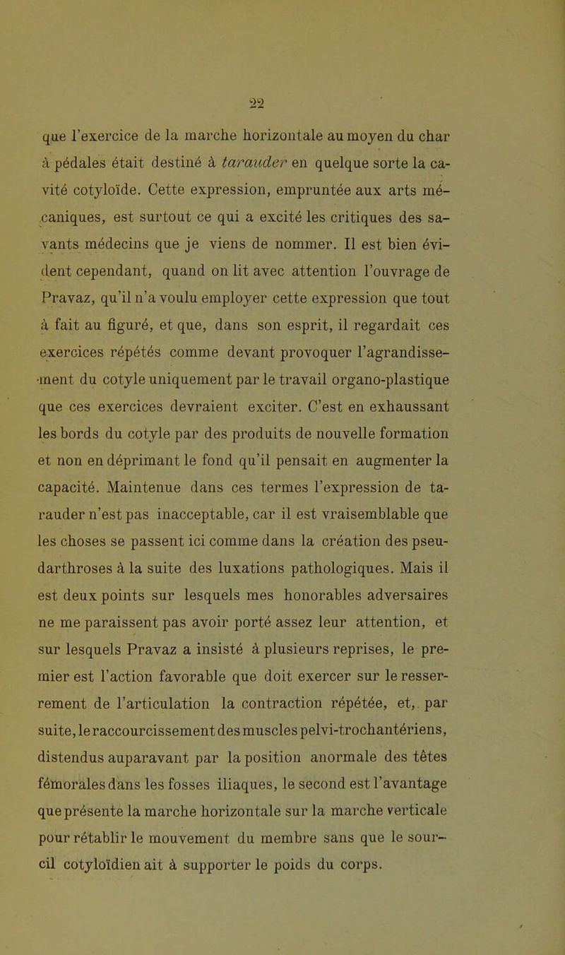 que l’exercice de la marche horizontale au moyen du char à pédales était destiné à tarauder en quelque sorte la ca- vité cotyloïde. Cette expression, empruntée aux arts mé- caniques, est surtout ce qui a excité les critiques des sa- vants médecins que je viens de nommer. Il est bien évi- dent cependant, quand on lit avec attention l’ouvrage de Pravaz, qu’il n’a voulu employer cette expression que tout à fait au figuré, et que, dans son esprit, il regardait ces exercices répétés comme devant provoquer l’agrandisse- ment du cotyle uniquement par le travail organo-plastique que ces exercices devraient exciter. C’est en exhaussant les bords du cotyle par des produits de nouvelle formation et non en déprimant le fond qu’il pensait en augmenter la capacité. Maintenue dans ces termes l’expression de ta- rauder n’est pas inacceptable, car il est vraisemblable que les choses se passent ici comme dans la création des pseu- darthroses à la suite des luxations pathologiques. Mais il est deux points sur lesquels mes honorables adversaires ne me paraissent pas avoir porté assez leur attention, et sur lesquels Pravaz a insisté à plusieurs reprises, le pre- mier est l’action favorable que doit exercer sur le resser- rement de l’articulation la contraction répétée, et,, pai' suite, le raccourcissement des muscles pelvi-trochantériens, distendus auparavant par la position anormale des têtes fémorales dans les fosses iliaques, le second est l’avantage que présente la marche horizontale sur la marche verticale pour rétablir le mouvement du membre sans que le sour- cil cotyloïdien ait à supporter le poids du corps.