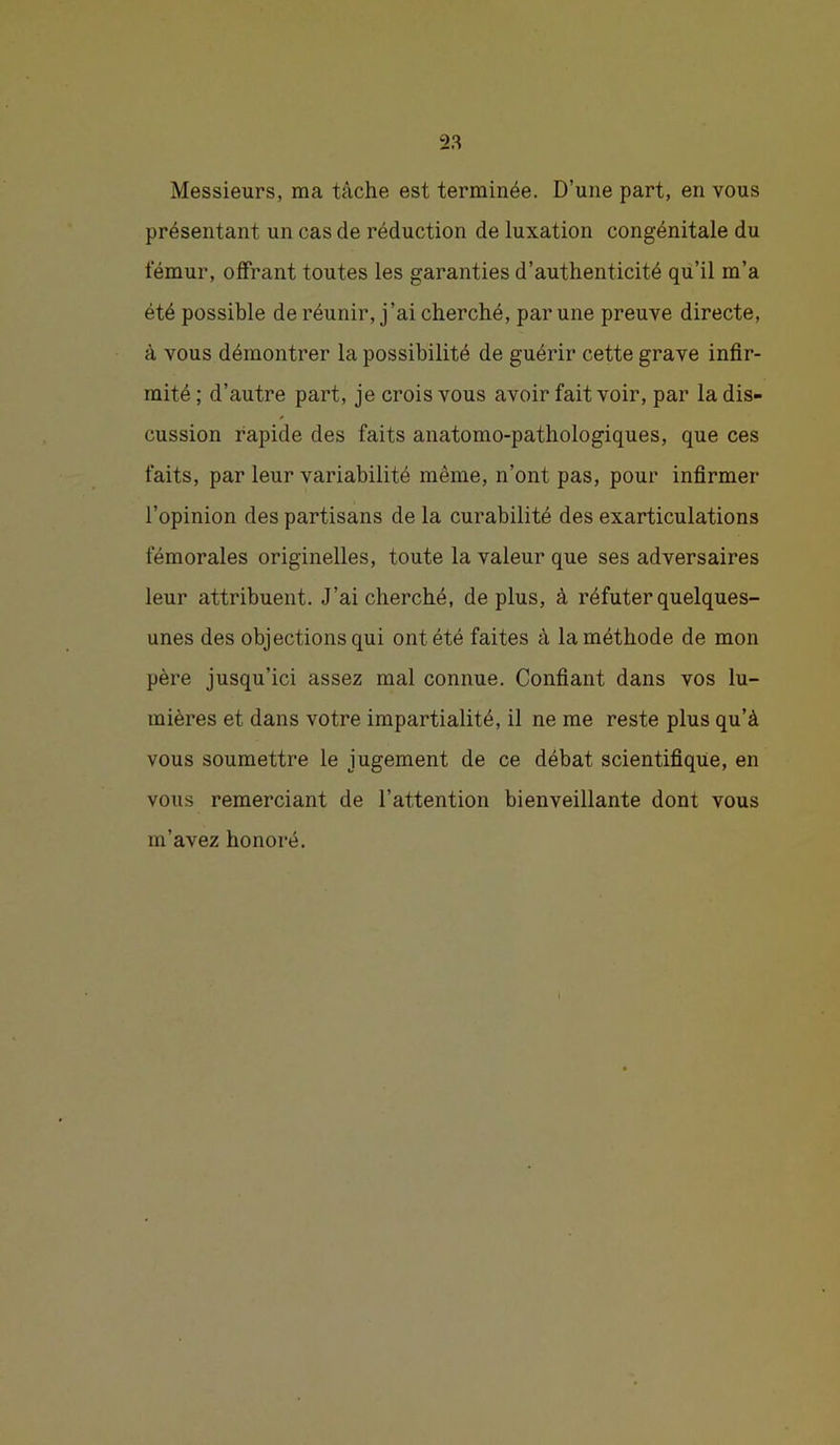 Messieurs, ma tâche est terminée. D’une part, en vous présentant un cas de réduction de luxation congénitale du fémur, offrant toutes les garanties d’authenticité qu’il m’a été possible de réunir, j’ai cherché, par une preuve directe, à vous démontrer la possibilité de guérir cette grave infir- mité; d’autre part, je crois vous avoir fait voir, par la dis- cussion rapide des faits anatomo-pathologiques, que ces faits, par leur variabilité même, n’ont pas, pour infirmer l’opinion des partisans de la curabilité des exarticulations fémorales originelles, toute la valeur que ses adversaires leur attribuent. J’ai cherché, de plus, à réfuter quelques- unes des objections qui ont été faites à la méthode de mon père jusqu’ici assez mal connue. Confiant dans vos lu- mières et dans votre impartialité, il ne me reste plus qu’à vous soumettre le jugement de ce débat scientifique, en vous remerciant de l’attention bienveillante dont vous m’avez honoré.