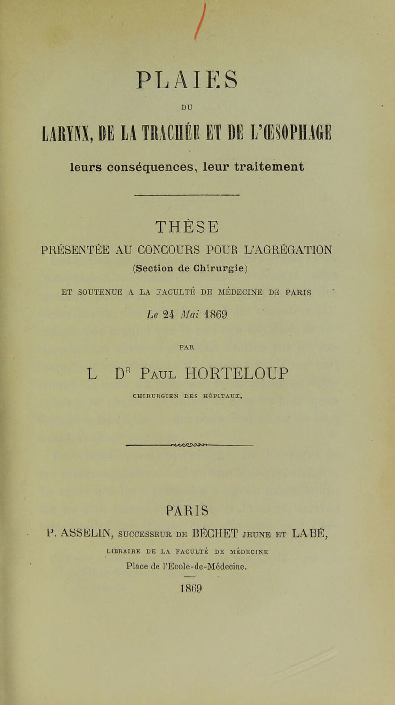 DU LARYNX, ItE LA TRACHÉE ET DE L’ŒSOPHAGE leurs conséquences, leur traitement THÈSE PRÉSENTÉE AU CONCOURS POUR L’AGRÉGATION (Section de Chirurgie) ET SOUTENUE 4 LA FACULTÉ DE MÉDECINE DE PARIS Le 24 Mai 1869 PAR L DR Paul HORTELOUP CHIRURGIEN DES HÔPITAUX. PARIS P. ASSELIN, successeur de BÉCIIET jeune et LABÉ, LIBRAIRE DE LA FACULTÉ DE MEDECINE Place de l’Ecole-de-Médecine.