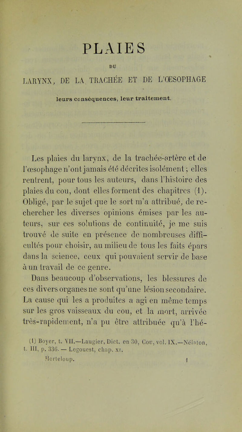 DU LARYNX, DE LA TRACHÉE ET DE L’OESOPHAGE leurs conséquences, leur traitement. Les plaies du larynx, de la trachée-artère et de l’œsophage n’ont jamais été décrites isolément ; elles rentrent, pour tous les auteurs, dans l’histoire des plaies du cou, dont elles forment des chapitres (1). Obligé, par le sujet que le sort m’a attribué, de re- chercher les diverses opinions émises par les au- teurs, sur ces solutions de continuité, je me suis trouvé de suite en présence de nombreuses diffi- cultés pour choisir, au milieu de tous les faits épars dans la science, ceux qui pouvaient servir de base à un travail de ce genre. Dans beaucoup d’observations, les blessures de ces divers organes ne sont qu’une lésion secondaire. La cause qui les a produites a agi en même temps sur les gros vaisseaux du cou, et la mort, arrivée très-rapidement, n’a pu être attribuée qu’à l’hé- (IJ Boyer, l. VII.—Laugier, Dict. en 30, Cou, vol. IX.—Nélaton, t. III, p. 330. — Legouest, chap. xr. Horleloup. I