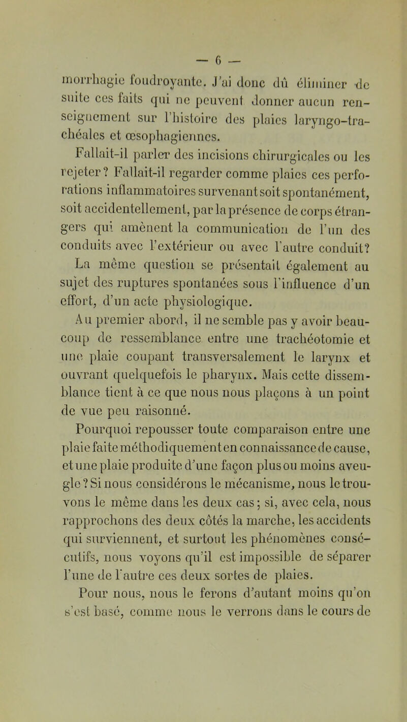 morrhagie foudroyante. J’ai donc dû éliminer de suite ces faits qui ne peuvent donner aucun ren- seignement sur 1 histoire des plaies laryngo-tra- chéales et œsophagiennes. Fallait-il parler des incisions chirurgicales ou les rejeter? Fallait-il regarder comme plaies ces perfo- rations inflammatoires survenant soit spontanément, soit accidentellement, par la présence de corps étran- gers qui amènent la communication de l’un des conduits avec l’extérieur ou avec l’autre conduit? La meme question se présentait également au sujet des ruptures spontanées sous l’influence d’un effort, d’un acte physiologique. Au premier abord, il ne semble pas y avoir beau- coup de ressemblance entre une trachéotomie et une plaie coupant transversalement le larynx et ouvrant quelquefois le pharynx. Mais cette dissem- blance tient à ce que nous nous plaçons à un point de vue peu raisonné. Pourquoi repousser toute comparaison entre une plaie faite méthodiquement en connaissance de cause, et une plaie produite d’une façon plus ou moins aveu- gle ? Si nous considérons le mécanisme, nous le trou- vons le meme dans les deux cas ; si, avec cela, nous rapprochons des deux côtés la marche, les accidents qui surviennent, et surtout les phénomènes consé- cutifs, nous voyons qu’il est impossible de séparer l’une de l'autre ces deux sortes de plaies. Pour nous, nous le ferons d’autant moins qu’on s’est basé, connue nous le verrons dans le cours de