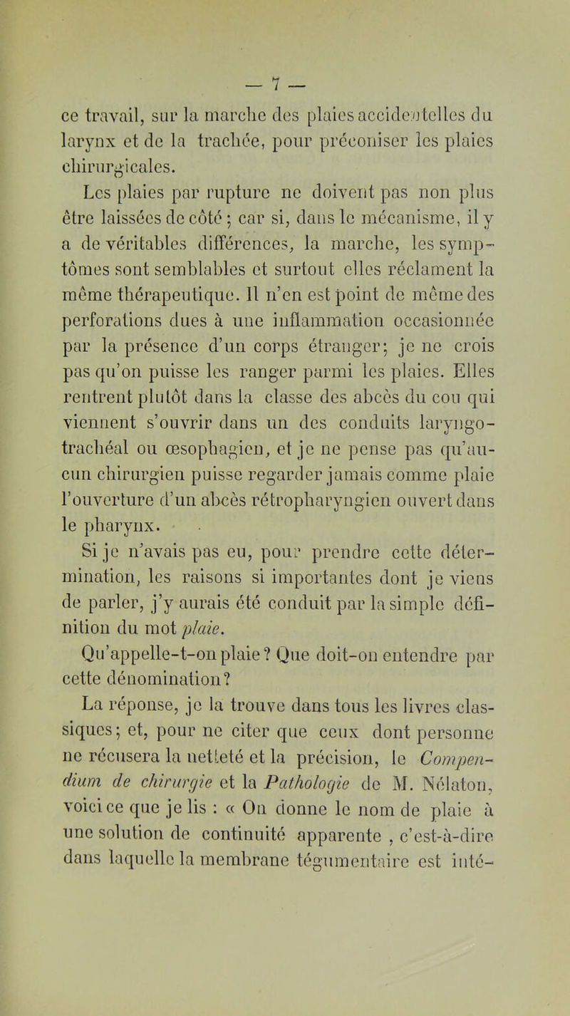 ce travail, sur la marche des plaies accidentelles du larynx et de la trachée, pour préconiser les plaies chirurgicales. Les plaies par rupture ne doivent pas non plus être laissées de côté ; car si, dans le mécanisme, il y a de véritables différences, la marche, les symp- tômes sont semblables et surtout elles réclament la même thérapeutique. Il n’en est point de même des perforations dues à une inflammation occasionnée par la présence d’un corps étranger; je ne crois pas qu’on puisse les ranger parmi les plaies. Elles rentrent plutôt dans la classe des abcès du cou qui viennent s’ouvrir dans un des conduits laryngo- trachéal ou œsophagien, et je ne pense pas qu’au- cun chirurgien puisse regarder jamais comme plaie l’ouverture d’un abcès rétropliaryngicn ouvert dans le pharynx. Si je n’avais pas eu, pour prendre cette déter- mination, les raisons si importantes dont je viens de parler, j’y aurais été conduit par la simple défi- nition du mot plaie. Qu’appelle-t-on plaie? Que doit-on entendre par cette dénomination? La réponse, je la trouve dans tous les livres clas- siques; et, pour ne citer que ceux dont personne ne récusera la netteté et la précision, le Compen- dium de chirurgie et la Pathologie de M. Nélaton, voici ce que je lis : « On donne le nom de plaie à une solution de continuité apparente , c’est-à-dire dans laquelle la membrane tégumentaire est inté-