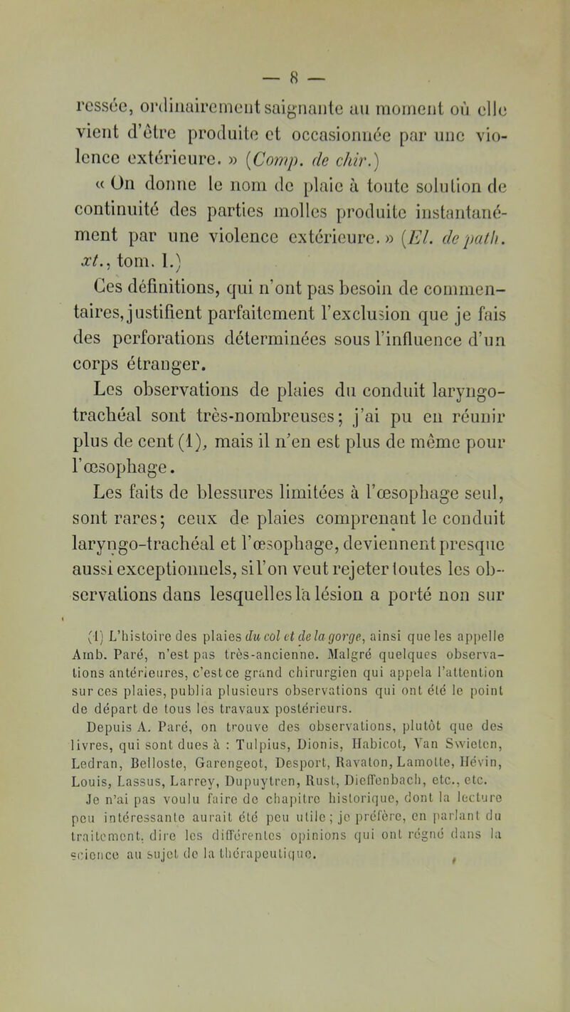 rossée, ordinairement saignante au moment où elle vient d’être produite et occasionnée par une vio- lence extérieure. » (Comp. (le chir.) « On donne le nom de plaie à toute solution de continuité des parties molles produite instantané- ment par une violence extérieure.» {El. de pat,U. xt., tom. 1.) Ces définitions, qui n’ont pas besoin de commen- taires, justifient parfaitement l’exclusion que je fais des perforations déterminées sous l’influence d’un corps étranger. Les observations de plaies du conduit laryngo- trachéal sont très-nombreuses; j’ai pu en réunir plus de cent (1), mais il n’en est plus de même pour l’œsophage. Les faits de blessures limitées à l’œsophage seul, sont rares; ceux de plaies comprenant le conduit laryngo-trachéal et l’œsophage, deviennent presque aussi exceptionnels, si l’on veut rejeter toutes les ob- servations dans lesquelles l'a lésion a porté non sur (1) L’histoire des plaies du col et de la gorge, ainsi que les appelle Ainb. Paré, n’est pas très-ancienne. Malgré quelques observa- tions antérieures, c’estce grand chirurgien qui appela l’attention sur ces plaies, publia plusieurs observations qui ont été le point de départ de tous les travaux postérieurs. Depuis A. Paré, on trouve des observations, plutôt que des livres, qui sont dues à : Tulpius, Dionis, Habicot, Van Swiclcn, Ledran, Belloste, Garengeot, Desport, Ravaton, Laraolte, Hévin, Louis, Lassus, Larrey, Dupuytren, Rust, Dieffenbach, etc., etc. Je n’ai pas voulu faire de chapitre historique, dont la lecture peu intéressante aurait été peu utile; je préfère, en parlant du traitement, dire les différentes opinions qui ont régné dans la science au sujet de la thérapeutique. t