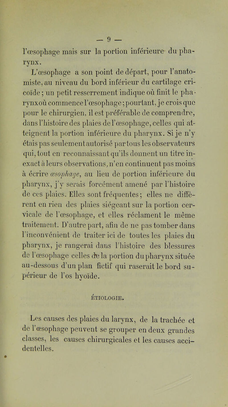 l’œsophage mais sur la portion inférieure- du pha- rynx. L’œsophage a son point de départ, pour l’anato- miste, au niveau du bord inférieur du cartilage cri- coïde ; un petit resserrement indique où finit le plia- rynxoù commence l’œsophage ^pourtant, je crois que pour le chirurgien, il est préférable de comprendre, dans l’histoire des plaies de l’œsophage, celles qui at- teignent la portion inférieure du pharynx. Si je n’y étais pas seulement autorisé par tous les observateurs qui, tout en reconnaissant qu’ils donnent un titre in- exact à leurs observations, n’en continuent pas moins à écrire œsophage, au lieu de portion inférieure du pharynx, j’y serais forcément amené par l’histoire de ces plaies. Elles sont fréquentes ; elles ne diffè- rent en rien des plaies siégeant sur la portion cer- vicale de l’œsophage, et elles réclament le même traitement. D’autre part, afin de 11e pas tomber dans l’inconvénient de traiter ici de toutes les plaies du pharynx, je rangerai dans l’histoire des blessures de 1 œsophage celles cbela portion du pharynx située au-dessous d’un plan fictif qui raserait le bord su- périeur de l’os hyoïde. ÉTIOLOGIE. Les causes des plaies du larynx, de la trachée et de l’œsophage peuvent se grouper en deux grandes classes, les causes chirurgicales et les causes acci- dentelles.