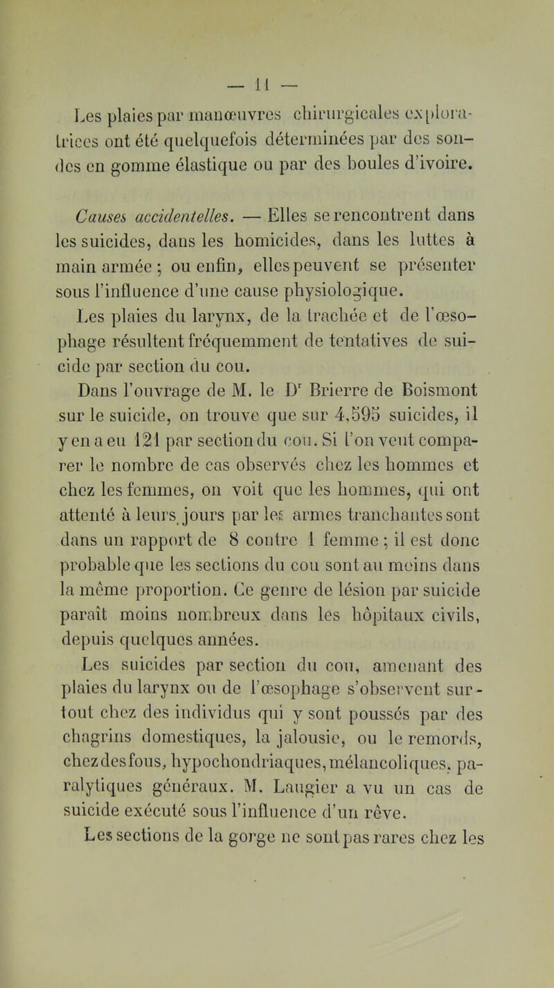 Les plaies par manœuvres chirurgicales explora- trices ont été quelquefois déterminées par dos son- des en gomme élastique ou par des boules d’ivoire. Causes accidentelles. — Elles se rencontrent dans les suicides, dans les homicides, dans les luttes à main armée ; ou enfin, elles peuvent se présenter sous l’influence d’une cause physiologique. Les plaies du larynx, de la trachée et de l’œso- phage résultent fréquemment de tentatives de sui- cide par section du cou. Dans l’ouvrage de M. le Dr Brierre de Boismont sur le suicide, on trouve que sur 4,595 suicides, il y en a eu 121 par section du cou. Si l’on veut compa- rer le nombre de cas observés chez les hommes et chez les femmes, on voit que les hommes, qui ont attenté à leurs jours parles armes tranchantes sont dans un rapport de 8 contre 1 femme ; il est donc probable que les sections du cou sont au moins dans la même proportion. Ce genre de lésion par suicide paraît moins nombreux dans les hôpitaux civils, depuis quelques années. Les suicides par section du cou, amenant des plaies du larynx ou de l’œsophage s’observent sur- tout chez des individus qui y sont poussés par des chagrins domestiques, la jalousie, ou le remords, chezdesfous, hypochondriaques,mélancoliques, pa- ralytiques généraux. M. Laugier a vu un cas de suicide exécuté sous l’influence d’un rêve. Les sections de la gorge ne sont pas rares chez les