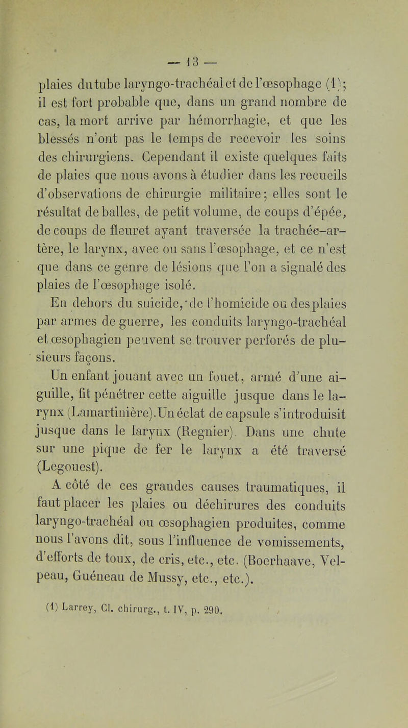 plaies du tube laryngo-trachéal et de l’œsophage (1} ; il est fort probable que, dans un grand nombre de cas, la mort arrive par hémorrhagie, et que les blessés n’ont pas le lemps de recevoir les soins des chirurgiens. Cependant il existe quelques faits de plaies que nous avons à étudier dans les recueils d’observations de chirurgie militaire; elles sont le résultat déballés, de petit volume, de coups d’épée, de coups de fleuret ayant traversée la trachée-ar- tère, le larynx, avec ou sans l’œsophage, et ce n’est que dans ce genre de lésions que l’on a signalé des plaies de l’œsophage isolé. Eu dehors du suicide,'de l’homicide ou des plaies par armes de guerre, les conduits laryngo-trachéal et œsophagien peuvent se trouver perforés de plu- sieurs façons. Un enfant jouant avec un fouet, armé d’une ai- guille, fit pénétrer cette aiguille jusque dans le la- rynx (Lamartinière).Un éclat de capsule s’introduisit jusque dans le larynx (Regnier). Dans une chute sur une pique de fer le larynx a été traversé (Legouest). A côté de ces grandes causes traumatiques, il faut placer les plaies ou déchirures des conduits laryngo-trachéal ou œsophagien produites, comme nous 1 avons dit, sous l’influence de vomissements, d’efforts de toux, de cris, etc., etc. (Bocrhaave, Vel- peau, Guéneau de Mussy, etc., etc.). (1) Larrey, Cl. chirurg., t. IV, p. 290.