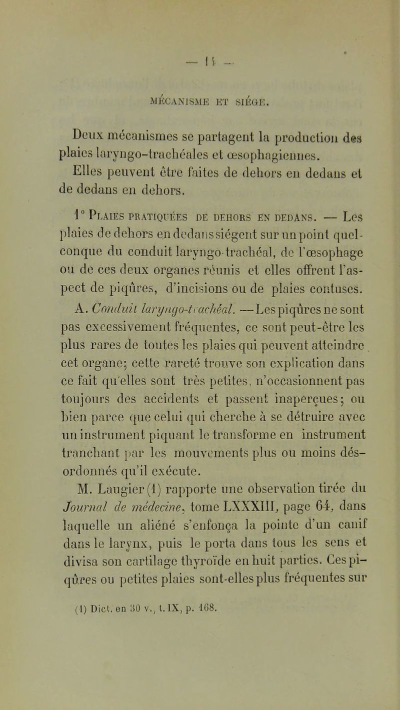 MÉCANISME ET SIEGE. Deux mécanismes se partagent la production des plaies laryngo-trachéales et œsophagiennes. Elles peuvent être faites de dehors en dedans et de dedans en dehors. 1° Plaies pratiquées de dehors en dedans. — Les plaies de dehors en dedans siègent sur un point quel- conque du conduit laryngo-trachéal, de l'œsophage ou de ces deux organes réunis et elles offrent l’as- pect de piqûres, d’incisions ou de plaies contuscs. A. Conduit laryncjo-tt achéal. —Les piqûres ne sont pas excessivement fréquentes, ce sont peut-être les plus rares de toutes les plaies qui peuvent atteindre cet organe; cette rareté trouve son explication dans ce fait qu elles sont très petites, n’occasionnent pas toujours des accidents et passent inaperçues; ou bien parce que celui qui cherche à se détruire avec un instrument piquant le transforme en instrument tranchant par les mouvements plus ou moins dés- ordonnés qu’il exécute. M. Laugier (1) rapporte une observation tirée du Journal de médecine, tome LXXX111, page 64, dans laquelle un aliéné s’enfonça la pointe d’un canif dans le larynx, puis le porta dans tous les sens et divisa son cartilage thyroïde en huit parties. Ces pi- qûres ou petites plaies sont-elles plus fréquentes sur (1) Dict. on HO v.; l. IX, p. 168.