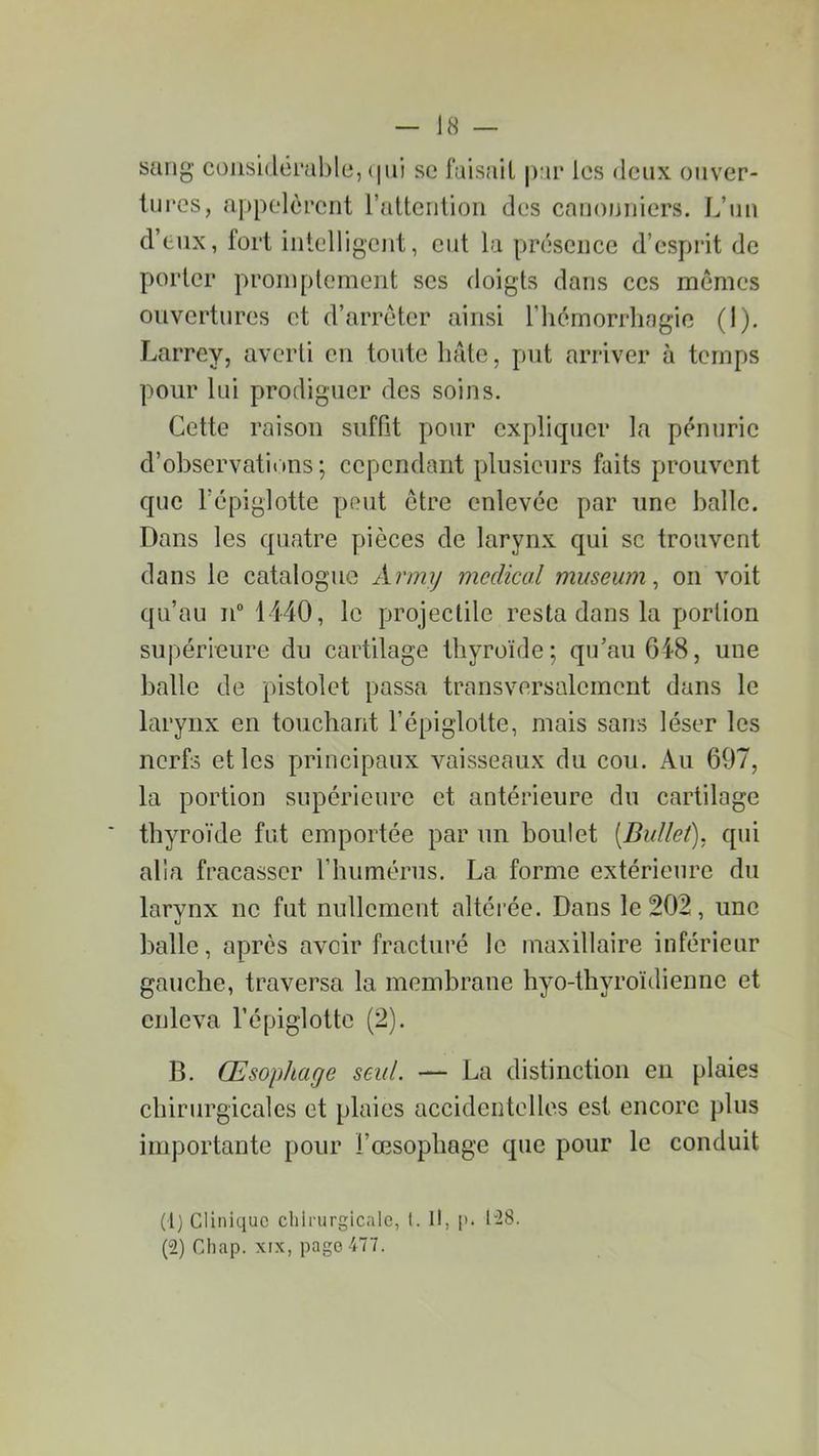 sang considérable, qui se faisait par les deux ouver- tures, appelèrent l’attention des canonniers. L’un d’eux, fort intelligent, eut la présence d’esprit de porter promptement scs doigts dans ces memes ouvertures et d’arrêter ainsi l'hémorrhagie (I). Larrey, averti en toute hâte, put arriver à temps pour lui prodiguer des soins. Cette raison suffit pour expliquer la pénurie d’observations; cependant plusieurs faits prouvent que l’épiglotte peut être enlevée par une balle. Dans les quatre pièces de larynx qui sc trouvent dans le catalogue Army medical muséum, on voit qu’au n° 1440, le projectile resta dans la portion supérieure du cartilage thyroïde; qu’au 648, une balle de pistolet passa transversalement dans le larynx en touchant l’épiglotte, mais sans léser les nerfs et les principaux vaisseaux du cou. Au 697, la portion supérieure et antérieure du cartilage thyroïde fut emportée par un boulet [Ballet), qui alla fracasser l’humérus. La forme extérieure du larynx ne fut nullement altérée. Dans le 202, une balle, après aveir fracturé le maxillaire inférieur gauche, traversa la membrane hyo-thyroïdienne et enleva l’épiglotte (2). B. Œsophage seul. — La distinction en plaies chirurgicales et plaies accidentelles est encore plus importante pour l’œsophage que pour le conduit (1) Clinique chirurgicale, t. Il, p. 128. (2) Chap. xix, page477.