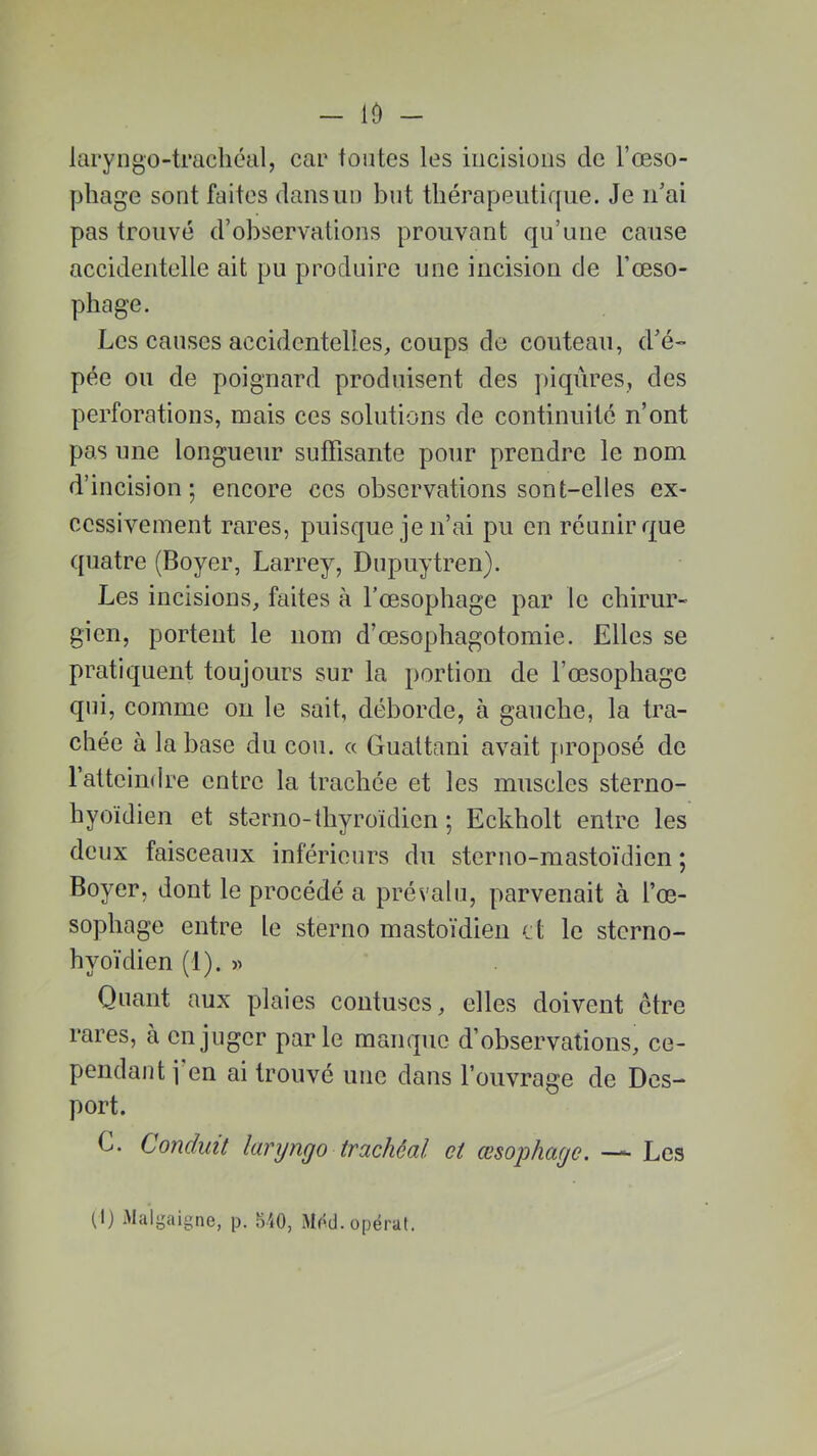 — 10 - laryngo-trachéal, car toutes les incisions de l’œso- phage sont faites dans un but thérapeutique. Je n’ai pas trouvé d’observations prouvant qu’une cause accidentelle ait pu produire une incision de l’œso- phage. Les causes accidentelles, coups do couteau, d’é- pée ou de poignard produisent des piqûres, des perforations, mais ces solutions de continuité n’ont pas une longueur suffisante pour prendre le nom d’incision; encore ces observations sont-elles ex- cessivement rares, puisque je n’ai pu en réunir que quatre (Boyer, Larrey, Dupuytren). Les incisions, faites à l’œsophage par le chirur- gien, portent le nom d’œsophagotomie. Elles se pratiquent toujours sur la portion de l’œsophage qui, comme on le sait, déborde, à gauche, la tra- chée à la base du cou. « Guattani avait proposé de l’atteindre entre la trachée et les muscles sterno- hyoïdien et sterno-thyroïdien ; Eckholt entre les deux faisceaux inférieurs du sterno-mastoïdien ; Boyer, dont le procédé a prévalu, parvenait à l’œ- sophage entre le sterno mastoïdien et le sterno- hyoïdien (1). » Quant aux plaies contuscs, elles doivent être rares, à en juger parle manque d’observations, ce- pendant j en ai trouvé une dans l’ouvrage de Des- port. C. Conduit laryngo trachéal ci œsophage. — Les (lj Malgîiigne, p. 840, Mtfd.opérât.