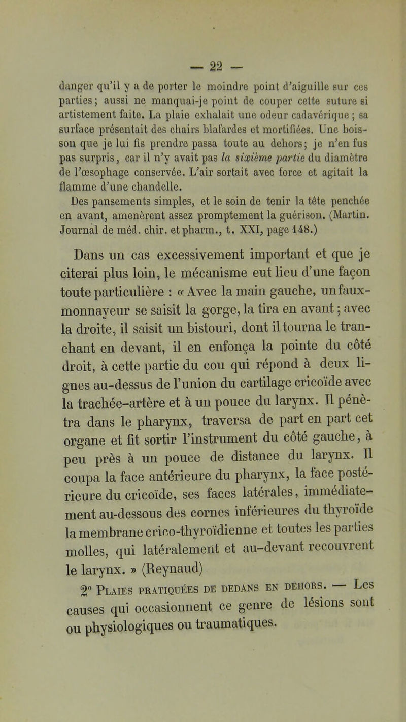 danger qu’il y a de porter le moindre point d’aiguille sur ces parties; aussi ne manquai-je point de couper celte suture si artistement faite. La plaie exhalait une odeur cadavérique ; sa surface présentait des chairs blafardes et mortifiées. Une bois- son que je lui fis prendre passa toute au dehors; je n’en fus pas surpris, car il n’y avait pas la sixième partie du diamètre de l’œsophage conservée. L’air sortait avec force et agitait la flamme d’une chandelle. Des pansements simples, et le soin de tenir la tête penchée en avant, amenèrent assez promptement la guérison. (Martin. Journal de méd. chir. etpharm., t. XXI, page 148.) Dans un cas excessivement important et que je citerai plus loin, le mécanisme eut lieu d’une façon toute particulière : ce Avec la main gauche, unfaux- monnayeur se saisit la gorge, la tira en avant ; avec la droite, il saisit un bistouri, dont il tourna le tran- chant en devant, il en enfonça la pointe du côté droit, à cette partie du cou qui répond à deux li- gnes au-dessus de l’union du cartilage cricoïde avec la trachée-artère et à un pouce du larynx. Il péné- tra dans le pharynx, traversa de part en part cet organe et fit sortir l’instrument du cote gauche, à peu près à un pouce de distance du larynx. Il coupa la face antérieure du pharynx, la face posté- rieure du cricoïde, ses faces latérales, immédiate- ment au-dessous des cornes inférieures du thyroïde la membrane crico-thyroïdienne et toutes les parties molles, qui latéralement et au-devant recouvient le larynx. » (Reynaud) 2° Plaies pratiquées de dedans en dehors. — Les causes qui occasionnent ce genre de lésions sont ou physiologiques ou traumatiques.