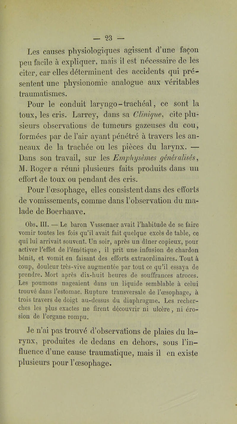 Les causes physiologiques agissent d’une façon peu facile à expliquer, mais il est nécessaire de les citer, car elles déterminent des accidents qui pré- sentent une physionomie analogue aux véritables traumatismes. Pour le conduit laryngo-trachéal, ce sont la toux, les cris. Larrey, dans sa Clinique, cite plu- sieurs observations de tumeurs gazeuses du cou, formées par de l’air ayant pénétré à travers les an- neaux de la trachée ou les pièces du larynx. — Dans son travail, sur les Emphysèmes généralisés, M. Roger a réuni plusieurs faits produits dans un effort de toux ou pendant des cris. Pour l'oesophage, elles consistent dans des efforts de vomissements, comme dans l’observation du ma- lade de Boerhaave. Obs. III. — Le baron Vassenaer avait L'habitude de se faire vomir toutes les fois qu’il avait fait quelque excès de table, ce qui lui arrivait souvent. Un soir, après un dîner copieux, pour activer Leffet de Lémétique , il prit une infusion de chardon bénit, et vomit en faisant des efforts extraordinaires. Tout à coup, douleur très-vive augmentée par tout ce qu’il essaya de prendre. Mort après dix-huit heures de souffrances atroces. Les poumons nageaient dans un liquide semblable à celui trouvé dans Lestomac. Rupture transversale de l’œsophage, à trois travers de doigt au-dessus du diaphragme. Les recher- ches les plus exactes ne firent découvrir ni ulcère, ni éro- sion de l’organe rompu. Je n’ai pas trouvé d’observations de plaies du la- rynx, produites de dedans en dehors, sous l’in- fluence d’une cause traumatique, mais il en existe plusieurs pour l’œsophage.