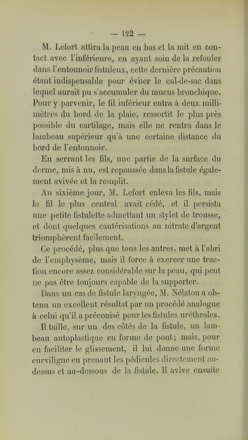 M. Lefort attira la peau eu bas et la mit en con- tact avec l’inférieure, en ayant soin de la refouler dans l’entonnoir fistuleux, cette dernière précaution étant indispensable pour éviter le cul-de-sac dans lequel aurait pu s’accumuler du mucus bronchique. Pour y parvenir, le fil inférieur entra à deux milli- mètres du bord de la plaie, ressortit le plus près possible du cartilage, mais elle ne rentra dans le lambeau supérieur qu’à une certaine distance du bord de l’entonnoir. En serrant les fils, une partie de la surface du derme, mis à nu, est repoussée dans la fistule égale- ment avivée et la remplit. Au sixième jour, M. Lefort enleva les fils, mais le fil le plus central avait cédé, et il persista une petite fistulette admettant un stylet de trousse, et dont quelques cautérisations au nitrate d’argent triomphèrent facilement. Ce procédé, plus que tous les autres, met à l’abri de l’emphysème, mais il force à exercer une trac- tion encore assez considérable sur la peau, qui peut ne pas être toujours capable de la supporter. Daus un cas de fistule laryngée, M. Nélaton a ob- tenu un excellent résultat par un procédé analogue à celui qu’il a préconisé pour les fistules uréthrales. Il taille, sur un des côtés de la fistule, un lam- beau autoplastique en forme de pont ; mais, pour en faciliter le glissement, il lui donne une forme curviligne en prenant les pédicules directement au- dessus et au-dessous de la fistule. Il avive ensuite