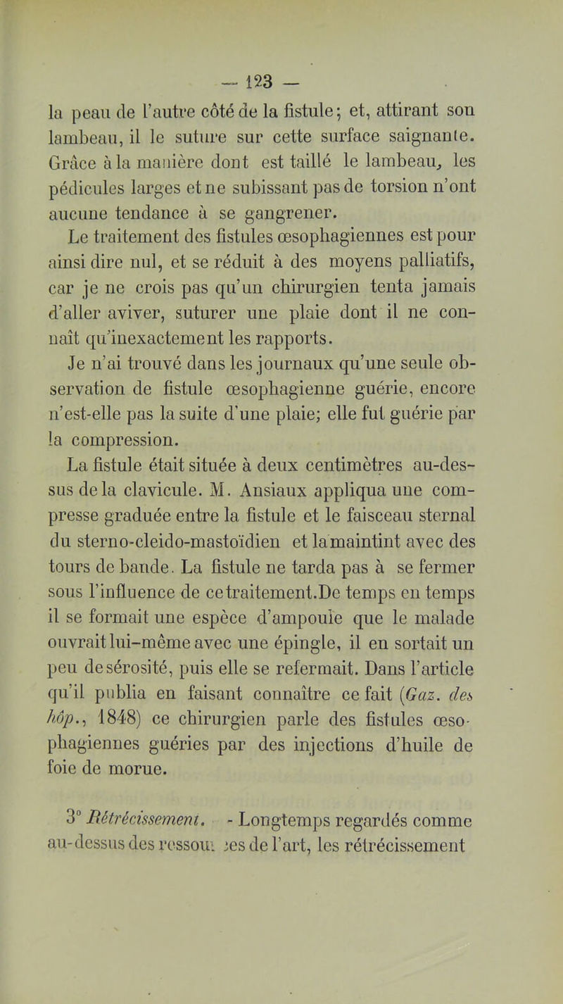 la peau de l’autre côté de la fistule; et, attirant son lambeau, il le suture sur cette surface saignante. Grâce à la manière dont est taillé le lambeau, les pédicules larges et ne subissant pas de torsion n’ont aucune tendance à se gangrener. Le traitement des fistules œsophagiennes est pour ainsi dire nul, et se réduit à des moyens palliatifs, car je ne crois pas qu’un chirurgien tenta jamais d’aller aviver, suturer une plaie dont il ne con- naît qu inexactement les rapports. Je n’ai trouvé dans les journaux qu’une seule ob- servation de fistule œsophagienne guérie, encore n’est-elle pas la suite d'une plaie; elle fut guérie par la compression. La fistule était située à deux centimètres au-des- sus delà clavicule. M. Ansiaux appliqua une com- presse graduée entre la fistule et le faisceau sternal du sterno-cleido-mastoïdien et la maintint avec des tours de bande. La fistule ne tarda pas à se fermer sous l’influence de ce traitement.De temps en temps il se formait une espèce d’ampouie que le malade ouvrait lui-même avec une épingle, il en sortait un peu de sérosité, puis elle se refermait. Dans l’article qu’il publia en faisant connaître ce fait (Gaz. deis hop., 1848) ce chirurgien parle des fistules œso- phagiennes guéries par des injections d’huile de foie de morue. 3° B étrécissement. - Longtemps regardés comme au-dessus des ressoui ses de l’art, les rétrécissement