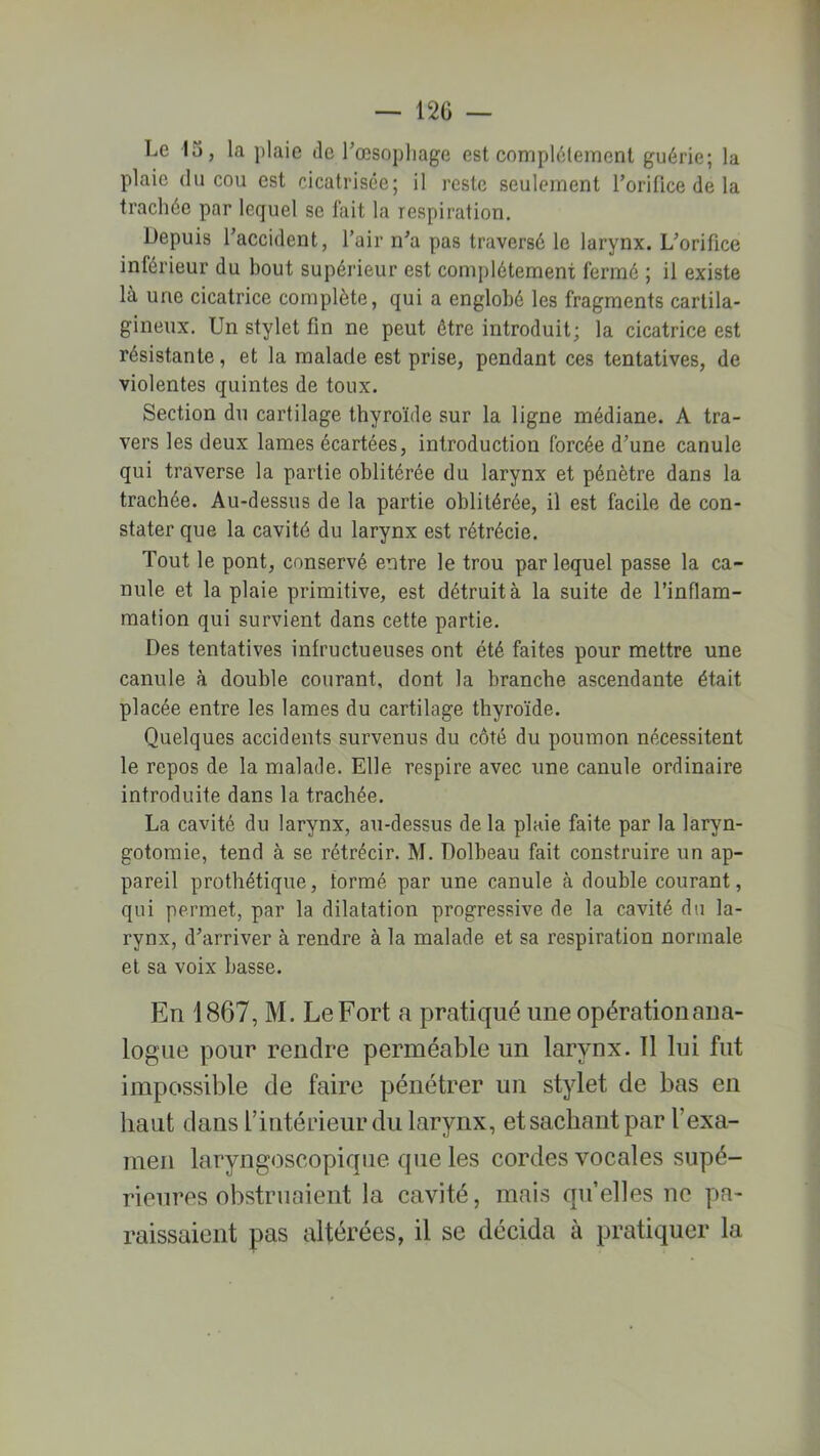 Le 15, la plaie de l’œsophage est complètement guérie; la plaie du cou est cicatrisée; il reste seulement l’orifice de la trachée par lequel se fait la respiration. Depuis l’accident, l’air n’a pas traversé le larynx. L’orifice inférieur du bout supérieur est complètement fermé ; il existe là une cicatrice complète, qui a englobé les fragments cartila- gineux. Un stylet fin ne peut être introduit; la cicatrice est résistante, et la malade est prise, pendant ces tentatives, de violentes quintes de toux. Section du cartilage thyroïde sur la ligne médiane. A tra- vers les deux lames écartées, introduction forcée d’une canule qui traverse la partie oblitérée du larynx et pénètre dans la trachée. Au-dessus de la partie oblitérée, il est facile de con- stater que la cavité du larynx est rétrécie. Tout le pont, conservé entre le trou par lequel passe la ca- nule et la plaie primitive, est détruit à la suite de l’inflam- mation qui survient dans cette partie. Des tentatives infructueuses ont été faites pour mettre une canule à double courant, dont la branche ascendante était placée entre les lames du cartilage thyroïde. Quelques accidents survenus du côté du poumon nécessitent le repos de la malade. Elle respire avec une canule ordinaire introduite dans la trachée. La cavité du larynx, au-dessus de la plaie faite par la laryn- gotomie, tend à se rétrécir. M. Dolbeau fait construire un ap- pareil prothétique, tormé par une canule à double courant, qui permet, par la dilatation progressive de la cavité du la- rynx, d’arriver à rendre à la malade et sa respiration normale et sa voix basse. En 1867, M. Le Fort a pratiqué une opération ana- logue pour rendre perméable un larynx. 11 lui fut impossible de faire pénétrer un stylet de bas en haut dans l’intérieur du larynx, etsachantpar l’exa- men laryngoscopique que les cordes vocales supé- rieures obstruaient la cavité, mais qu’elles ne pa- raissaient pas altérées, il se décida à pratiquer la