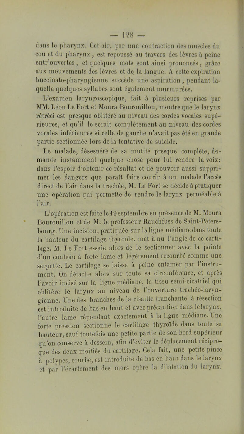 dans le pharynx. Cet air, par une contraction des muscles (lu cou et du pharynx, est repoussé au travers des lèvres à peine entrouvertes, et quelques mots sont ainsi prononcés, grâce aux mouvements des lèvres et de la langue. A cette expiration buccinato-pharyngienne succède une aspiration, pendant la- quelle quelques syllabes sont également murmurées. IAexamen laryngoscopique, fait à plusieurs reprises par MM. Léon Le Fort et Moura Bourouillou, montre que le larynx rétréci est presque oblitéré au niveau des cordes vocales supé- rieures, et qu’il le serait complètement au niveau des cordes vocales inférieures si celle de gauche n’avait pas été en grande partie sectionnée lors delà tentative de suicide. Le malade, désespéré de sa mutité presque complète, de- mande instamment quelque chose pour lui rendre la voix; dans l’espoir d’obtenir ce résultat et de pouvoir aussi suppri- mer les dangers que parait faire courir à un malade l’accès direct de l’air dans la trachée, M. Le Fort se décide à pratiquer une opération qui permette de rendre le larynx perméable à l’air. L’opération est faite le \ 9 septembre en présence de M. Moura Bourouillou et de M. le professeur Rauchfuss de Saint-Péters- bourg. Une incision, pratiquée sur laligne médiane dans toute la hauteur du cartilage thyroïde, met à nu l’angle de ce carti- lage. M. Le Fort essaie alors de le sectionner avec la pointe d’un couteau à forte lame et légèrement recourbé comme une serpette. Le cartilage se laisse à peine entamer par l’instru- ment. On détache alors sur toute sa circonférence, et après l’avoir incisé sur la ligne médiane, le tissu semi cicatriel qui oblitère le larynx au niveau de l’ouverture trachéo-laryn- gienne. Une des branches de la cisaille tranchante à résection est introduite de bas en haut et avec précaution dans lelaryn.v, l’autre lame répondant exactement à la ligne médiane. Une forte pression sectionne le cartilage thyroïde dans toute sa hauteur, sauf toutefois une petite partie de son bord supérieur qu’on conserve à dessein, afin d’éviter le déplacement récipro- que des deux moitiés du cartilage. Cela tait, une petite pince à polypes, courbe, est introduite de bas en haut dans le larynx et par l’écarteïhent des mors opère la dilatation du larynx.
