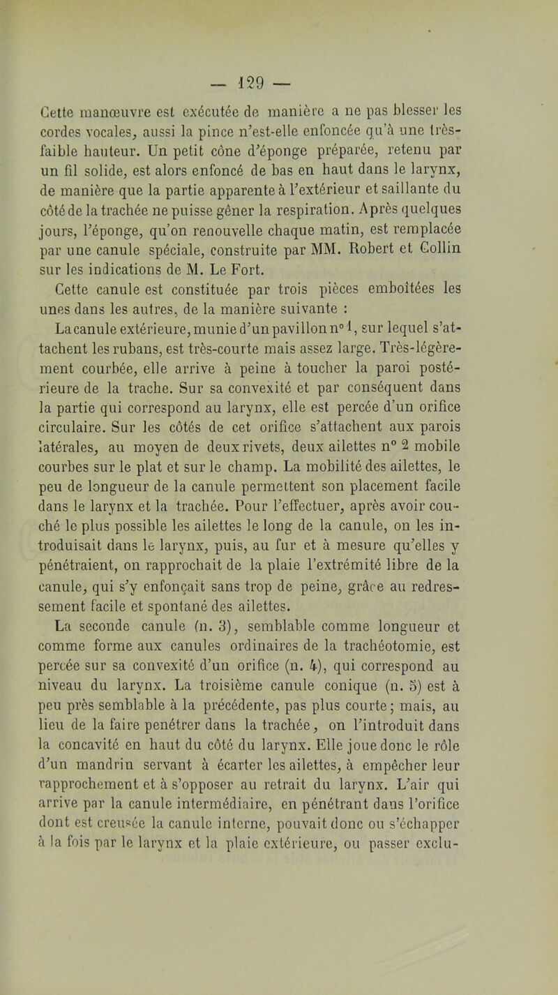 Cette manœuvre est exécutée de manière a ne pas blesser les cordes vocales, aussi la pince n’est-elle enfoncée qu’à une très- faible hauteur. Un petit cône d’épong’e préparée, retenu par un fil solide, est alors enfoncé de bas en haut dans le larynx, de manière que la partie apparente à l’extérieur et saillante du côté de la trachée ne puisse gêner la respiration. Après quelques jours, l’éponge, qu’on renouvelle chaque matin, est remplacée par une canule spéciale, construite par MM. Robert et Collin sur les indications de M. Le Fort. Cette canule est constituée par trois pièces emboîtées les unes dans les autres, de la manière suivante : La canule extérieure, munied’unpavillonn01, sur lequel s’at- tachent les rubans, est très-courte mais assez large. Très-légère- ment courbée, elle arrive à peine à toucher la paroi posté- rieure de la trache. Sur sa convexité et par conséquent dans la partie qui correspond au larynx, elle est percée d’un orifice circulaire. Sur les côtés de cet orifice s’attachent aux parois latérales, au moyen de deux rivets, deux ailettes n° 2 mobile courbes sur le plat et sur le champ. La mobilité des ailettes, le peu de longueur de la canule permettent son placement facile dans le larynx et la trachée. Pour l’effectuer, après avoir cou- ché le plus possible les ailettes le long de la canule, on les in- troduisait dans le larynx, puis, au fur et à mesure qu’elles y pénétraient, on rapprochait de la plaie l’extrémité libre de la canule, qui s’y enfonçait sans trop de peine, grâce au redres- sement facile et spontané des ailettes. La seconde canule (n. 3), semblable comme longueur et comme forme aux canules ordinaires de la trachéotomie, est percée sur sa convexité d’un orifice (n. 4), qui correspond au niveau du larynx. La troisième canule conique (n. 5) est à peu près semblable à la précédente, pas plus courte; mais, au lieu de la faire pénétrer dans la trachée, on l’introduit dans la concavité en haut du côté du larynx. Elle joue donc le rôle d’un mandrin servant à écarter les ailettes, à empêcher leur rapprochement et à s’opposer au retrait du larynx. L’air qui arrive par la canule intermédiaire, en pénétrant dans l’orifice dont est creusée la canule interne, pouvait donc ou s’échapper à la fois par le larynx et la plaie extérieure, ou passer exclu-