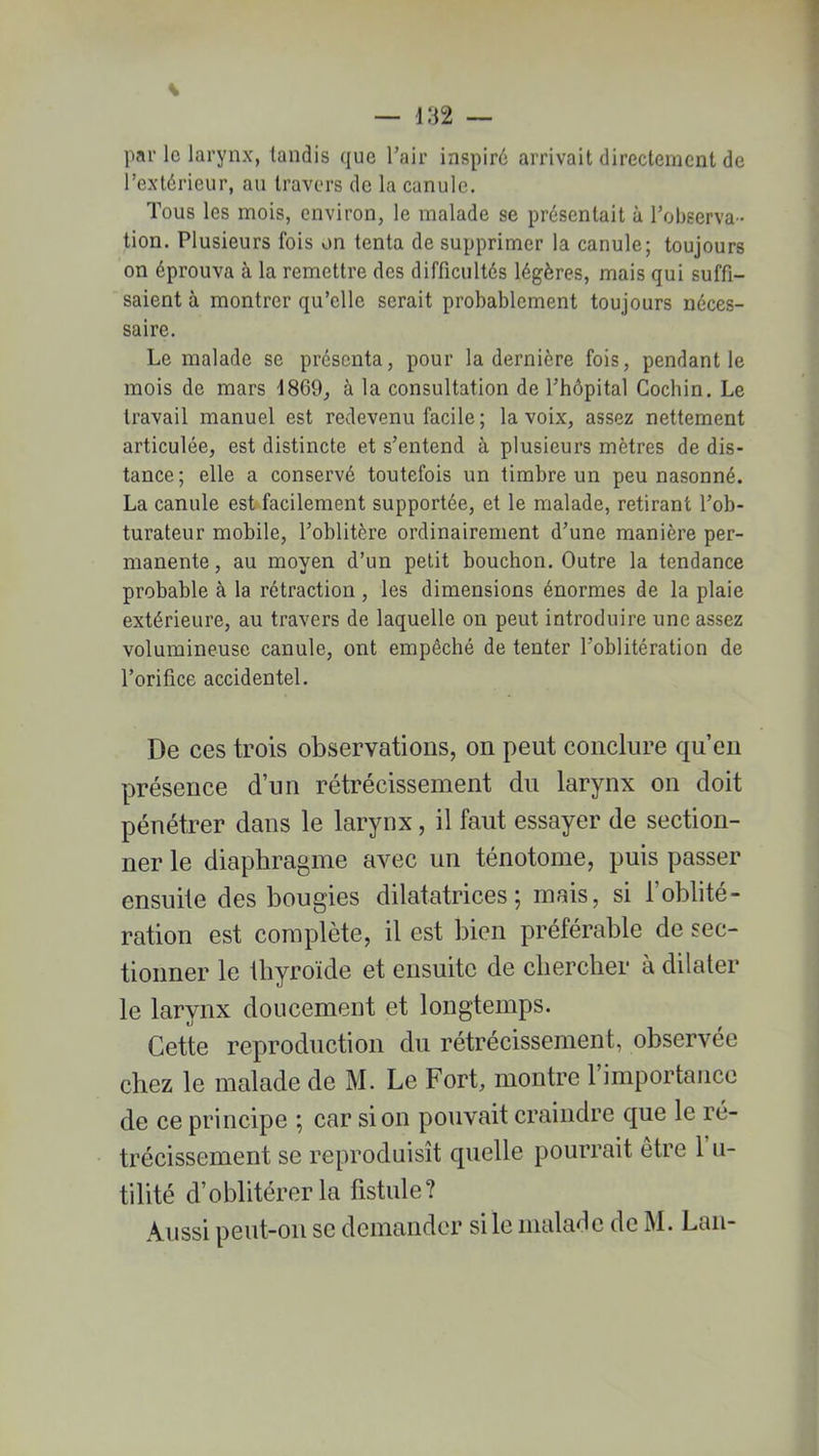 par le larynx, tandis que l’air inspiré arrivait directement de l’extérieur, au travers de la canule. Tous les mois, environ, le malade se présentait à l’observa- tion. Plusieurs fois on tenta de supprimer la canule; toujours on éprouva à la remettre des difficultés légères, mais qui suffi- saient à montrer qu’elle serait probablement toujours néces- saire. Le malade se présenta, pour la dernière fois, pendant le mois de mars 1869, à la consultation de l’hôpital Cochin. Le travail manuel est redevenu facile ; la voix, assez nettement articulée, est distincte et s’entend à plusieurs mètres de dis- tance; elle a conservé toutefois lin timbre un peu nasonné. La canule est facilement supportée, et le malade, retirant l’ob- turateur mobile, l’oblitère ordinairement d’une manière per- manente , au moyen d’un petit bouchon. Outre la tendance probable à la rétraction , les dimensions énormes de la plaie extérieure, au travers de laquelle on peut introduire une assez volumineuse canule, ont empêché de tenter l’oblitération de l’orifice accidentel. De ces trois observations, on peut conclure qu’en présence d’un rétrécissement du larynx on doit pénétrer dans le larynx, il faut essayer de section- ner le diaphragme avec un ténotome, puis passer ensuite des bougies dilatatrices; mais, si l’oblité- ration est complète, il est bien préférable de sec- tionner le thyroïde et ensuite de chercher à dilater le larynx doucement et longtemps. Cette reproduction du rétrécissement, observée chez le malade de M. Le Fort, montre 1 importance de ce principe ; car si on pouvait craindre que le ré- trécissement se reproduisît quelle pourrait être 1 u- tilité d’oblitérer la fistule? Aussi peut-on se demander si le malade de M. Lan-