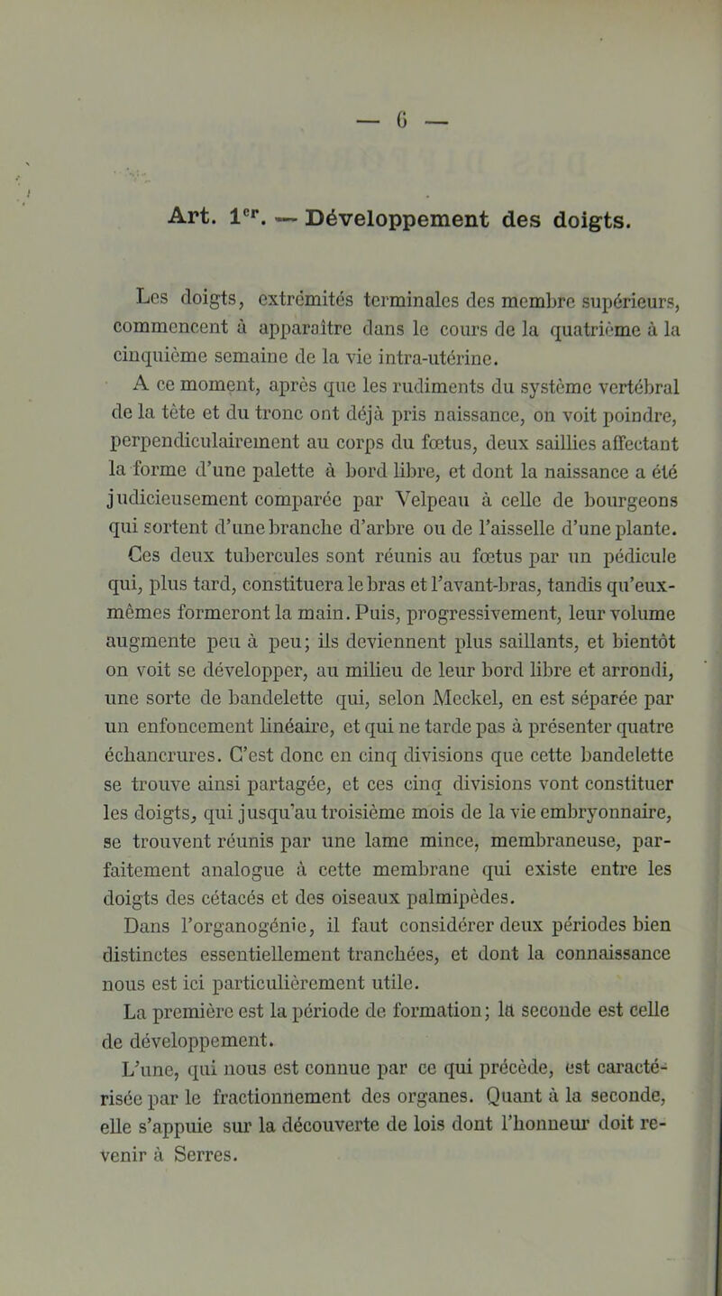 G Art. 1er. — Développement des doigts. Les doigts, extrémités terminales des membre supérieurs, commencent à apparaître dans le cours de la quatrième à la cinquième semaine de la vie intra-utérine. A ce moment, après que les rudiments du système vertébral de la tète et du tronc ont déjà pris naissance, on voit poindre, perpendiculairement au corps du fœtus, deux saillies affectant la forme d’une palette à bord libre, et dont la naissance a été judicieusement comparée par Velpeau à celle de bourgeons qui sortent d’une branche d’arbre ou de l’aisselle d’une plante. Ces deux tubercules sont réunis au fœtus par un pédicule qui, plus tard, constituera le bras et l’avant-bras, tandis qu’eux- mêmes formeront la main. Puis, progressivement, leur volume augmente peu à peu; ils deviennent plus saillants, et bientôt on voit se développer, au milieu de leur bord libre et arrondi, une sorte de bandelette qui, selon Mcckel, en est séparée par un enfoncement linéaire, et qui ne tarde pas à présenter quatre échancrures. C’est donc en cinq divisions que cette bandelette se trouve ainsi partagée, et ces cinq divisions vont constituer les doigts, qui j usqu’au troisième mois de la vie embryonnaire, se trouvent réunis par une lame mince, membraneuse, par- faitement analogue à cette membrane qui existe entre les doigts des cétacés et des oiseaux palmipèdes. Dans l’organogénie, il faut considérer deux périodes bien distinctes essentiellement tranchées, et dont la connaissance nous est ici particulièrement utile. La première est la période de formation ; la seconde est celle de développement. L’une, qui nous est connue par ce qui précède, est caracté- risée par le fractionnement des organes. Quant à la seconde, elle s’appuie sur la découverte de lois dont l’honneur doit re- venir à Serres.