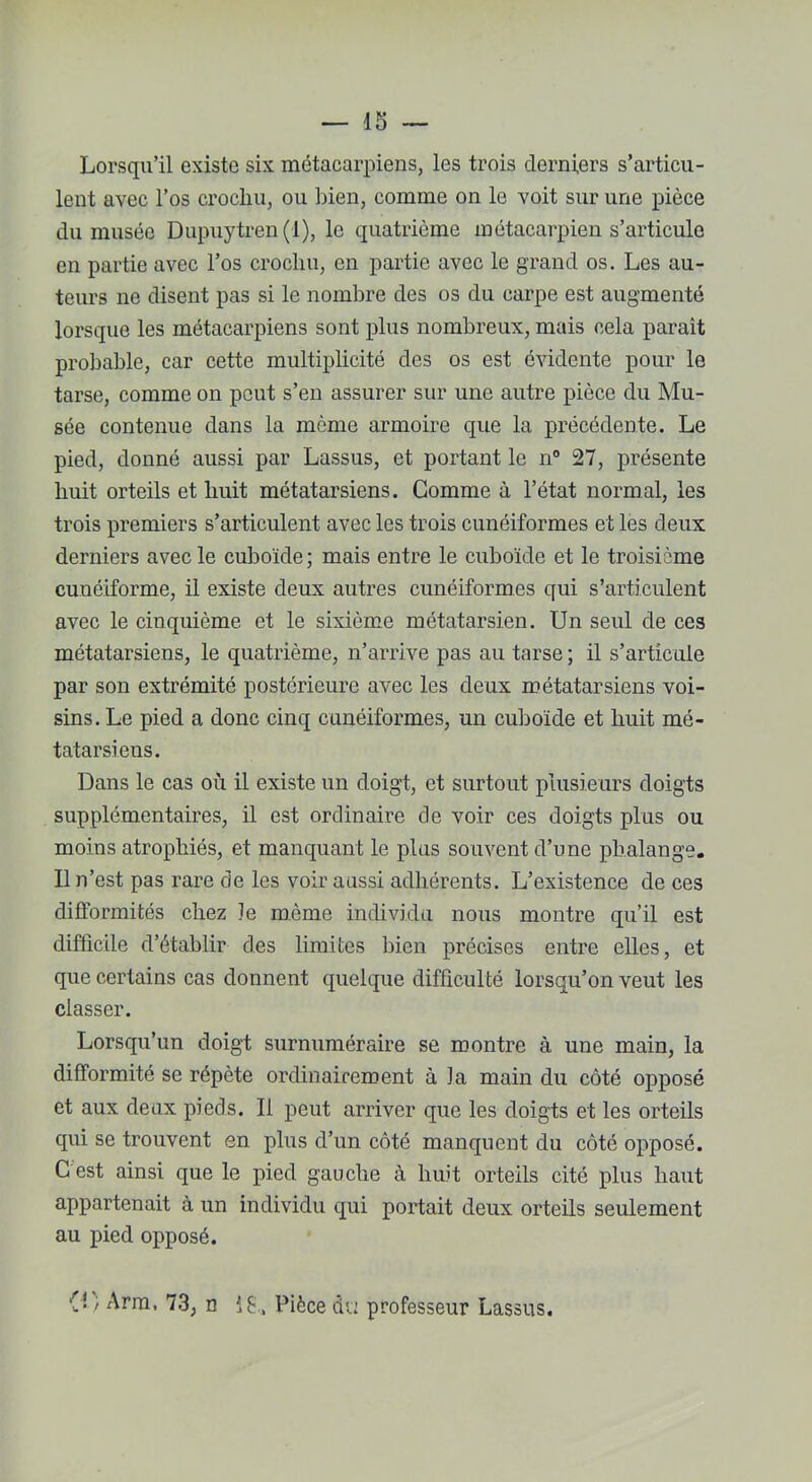 Lorsqu’il existe six métacarpiens, les trois derniers s’articu- lent avec l’os crochu, ou bien, comme on le voit sur une pièce du musée Dupuytren(l), le quatrième métacarpien s’articule en partie avec l’os crochu, en partie avec le grand os. Les au- teurs ne disent pas si le nombre des os du carpe est augmenté lorsque les métacarpiens sont plus nombreux, mais cela paraît probable, car cette multiplicité des os est évidente pour le tarse, comme on peut s’en assurer sur une autre pièce du Mu- sée contenue dans la môme armoire que la précédente. Le pied, donné aussi par Lassus, et portant le n° 27, présente huit orteils et huit métatarsiens. Gomme à l’état normal, les trois premiers s’articulent avec les trois cunéiformes et les deux derniers avec le cuboïde; mais entre le cuboïde et le troisième cunéiforme, il existe deux autres cunéiformes qui s’articulent avec le cinquième et le sixième métatarsien. Un seul de ces métatarsiens, le quatrième, n’arrive pas au tarse ; il s’articule par son extrémité postérieure avec les deux métatarsiens voi- sins. Le pied a donc cinq cunéiformes, un cuboïde et huit mé- tatarsiens. Dans le cas où il existe un doigt, et surtout plusieurs doigts supplémentaires, il est ordinaire de voir ces doigts plus ou moins atrophiés, et manquant le plus souvent d’une phalange. Il n’est pas rare de les voir aussi adhérents. L’existence de ces difformités chez le même individu nous montre qu’il est difficile d’établir des limites bien précises entre elles, et que certains cas donnent quelque difficulté lorsqu’on veut les classer. Lorsqu’un doigt surnuméraire se montre à une main, la difformité se répète ordinairement à la main du côté opposé et aux deux pieds. Il peut arriver que les doigts et les orteils qui se trouvent en plus d’un côté manquent du côté opposé. G est ainsi que le pied gauche à huit orteils cité plus haut appartenait à un individu qui portait deux orteils seulement au pied opposé. {! / Arm. 73, n Pièce du professeur Lassus.