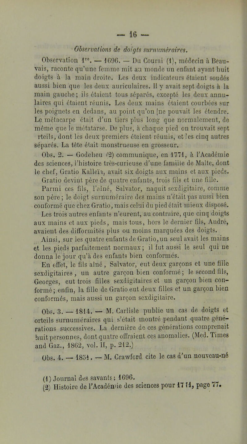 Observations de doigts surnuméraires. Observation lro. — 4090. — Du Courai (1), médecin à Beau- vais, raconte qu’une femme mit au monde un enfant ayant huit doigts à la main droite. Les deux indicateurs étaient soudés aussi bien que les deux auriculaires. Il y avait sept doigts à la main gauche; ils étaient tous séparés, excepté les deux annu- laires qui étaient réunis. Les deux mains étaient courbées sur les poignets en dedans, au point qu’on [ne pouvait les étendre. Le métacarpe était d'un tiers plus long que normalement, de même que le métatarse. De plus, à chaque pied on trouvait sept rteils, dont les deux premiers étaient réunis, et les cinq autres séparés. La tête était monstrueuse en grosseur. Obs. 2. — Godehcu (2) communique, en 1771, à l'Académie des sciences, l'histoire très-curieuse d'une famiite de Malte, dont le chef, Gratio Kalleïi, avait six doigts aux mains et aux pieds. Gratio devint père de quatre enfants, trois fils et une fille. Parmi ces fils, l’ainé, Salvator, naquit sexdigitaire, comme son père ; le doigt surnuméraire des mains n'était pas aussi bien conformé que chez Gratio, mais celui du pied était mieux disposé. Les trois autres enfants n’eurent, au contraire, que cinq doigts aux mains et aux pieds, mais tous, hors le dernier fils, André, avaient des difformités plus ou moins marquées des doigts. Ainsi, sur les quatre enfants de Gratio,un seul avait les mains et les pieds parfaitement normaux; il fut aussi le seul qui ne donna le jour qu’à des enfants bien conformés. En effet, le fils aîné, Salvator, eut deux garçons et une fille sexdigitaires , un autre garçon bien conformé; le second fils, Georges, eut trois filles sexdigitaires et un garçon bien con- formé; enfin, la fille de Gratio eut deux filles et un garçon bien conformés, mais aussi un garçon sexdigitaire. Obs. 3. — 1814. — M. Carlisle publie un cas de doigts et orteils surnuméraires qui s'était montré pendant quatre géné- rations successives. La dernière de ces générations comprenait huit personnes, dont quatre offraient ces anomalies. (Med. Times and Gaz., 1862, vol. II, p. 212.) übs. 4. — 1851. — M. Crawford cite le cas d'un nouveau-né (1 ) Journal des savants ; 1696. (2) Histoire de l’Acadénde des sciences pour 17 H, page 77.