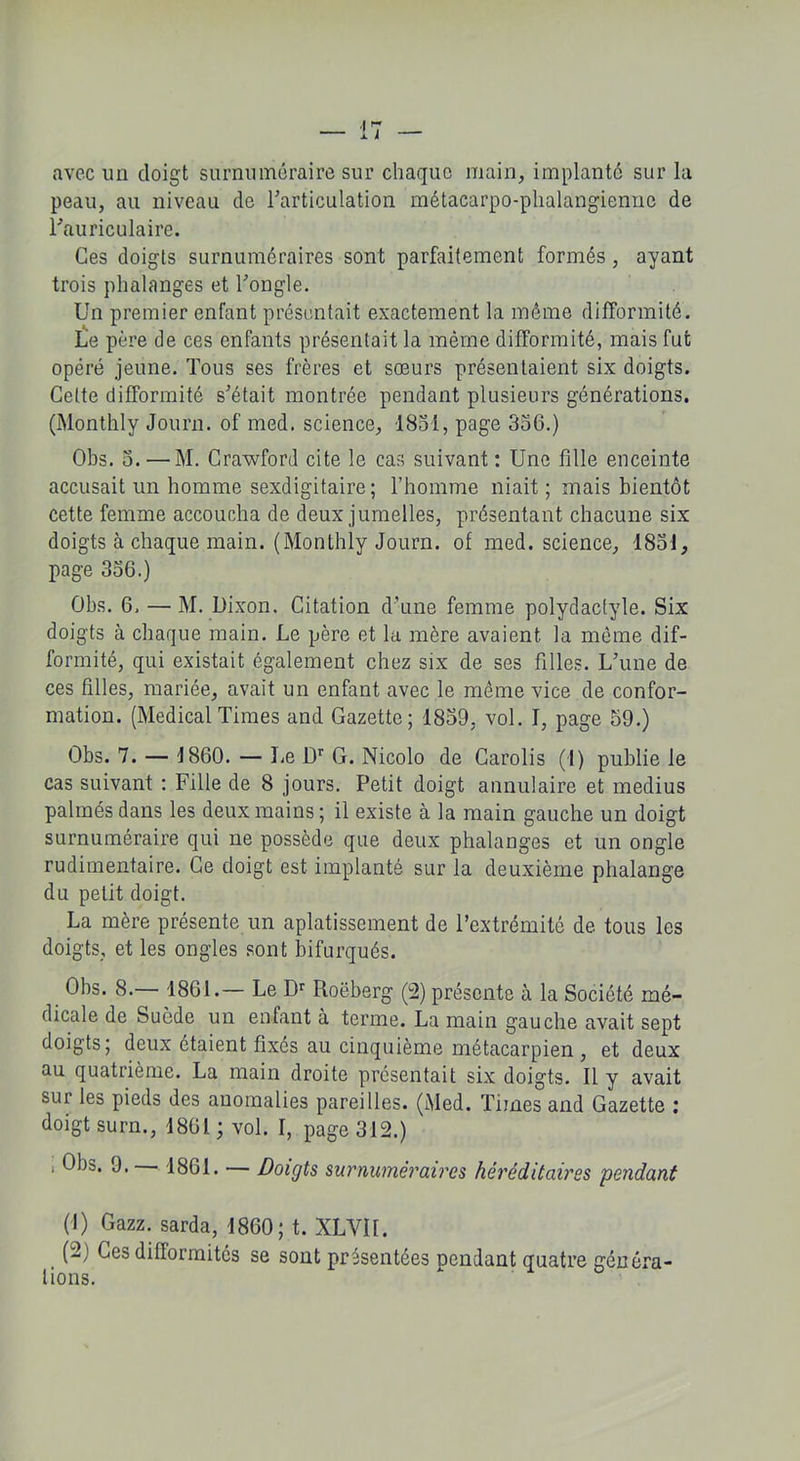 avec un doigt surnuméraire sur chaque main, implanté sur la peau, au niveau de l'articulation métacarpo-phalangienne de l'auriculaire. Ces doigts surnuméraires sont parfaitement formés , ayant trois phalanges et l'ongle. Un premier enfant présentait exactement la même difformité. Le père de ces enfants présentait la même difformité, mais fut opéré jeune. Tous ses frères et sœurs présentaient six doigts. Cette difformité s'était montrée pendant plusieurs générations. (Monthly Journ. of med. science, -1831, page 336.) Obs. 3. —M. Crawford cite le cas suivant : Une fille enceinte accusait un homme sexdigitaire ; l’homme niait ; mais bientôt cette femme accoucha de deux jumelles, présentant chacune six doigts à chaque main. (Monthly Journ. of med. science, 1831, page 336.) Obs. 6. — M. Dixon. Citation d’une femme polydactyle. Six doigts à chaque main. Le père et la mère avaient la même dif- formité, qui existait également chez six de ses filles. L'une de ces filles, mariée, avait un enfant avec le même vice de confor- mation. (Medical Times and Gazette; 1839, vol. I, page 59.) Obs. 7. — 1860. — l)r G. Nicolo de Carolis (I) publie le cas suivant : Fille de 8 jours. Petit doigt annulaire et médius palmés dans les deux mains; il existe à la main gauche un doigt surnuméraire qui ne possède que deux phalanges et un ongle rudimentaire. Ce doigt est implanté sur la deuxième phalange du petit doigt. La mère présente un aplatissement de l’extrémité de tous les doigts, et les ongles sont bifurqués. Obs. 8.— 1861.— Le Dr Roëberg (2) présente à la Société mé- dicale de Suède un enfant à terme. La main gauche avait sept doigts; deux étaient fixes au cinquième métacarpien, et deux au quatrième. La main droite présentait six doigts. Il y avait sur les pieds des anomalies pareilles. (Med. Times and Gazette ; doigt surn., 1861 ; vol. I, page 312.) , Obs. 9. 1861. — Doigts surnuméraires héréditaires pendant (J) Gazz. sarda, 1860; t. XLYII. (2) Ces dillormités se sont présentées pendant quatre généra- tions.